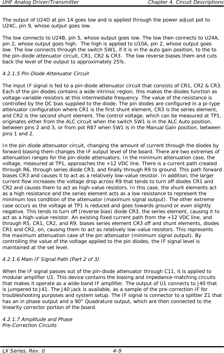 UHF Analog Driver/Transmitter    Chapter 4, Circuit Descriptions LX Series, Rev. 0    4-9 The output of U24D at pin 14 goes low and is applied through the power adjust pot to U24C, pin 9, whose output goes low.   The low connects to U24B, pin 5, whose output goes low. The low then connects to U24A, pin 2, whose output goes high.  The high is applied to U10A, pin 2, whose output goes low. The low connects through the switch SW1, if it is in the auto gain position, to the to the pin-diode attenuator circuit, CR1, CR2 &amp; CR3.  The low reverse biases them and cuts back the level of the output to approximately 25%.  4.2.1.5 Pin-Diode Attenuator Circuit  The input IF signal is fed to a pin-diode attenuator circuit that consists of CR1, CR2 &amp; CR3. Each of the pin diodes contains a wide intrinsic region; this makes the diodes function as voltage-variable resistors at this intermediate frequency. The value of the resistance is controlled by the DC bias supplied to the diode. The pin diodes are configured in a pi-type attenuator configuration where CR1 is the first shunt element, CR3 is the series element, and CR2 is the second shunt element. The control voltage, which can be measured at TP1, originates either from the ALC circuit when the switch SW1 is in the ALC Auto position, between pins 2 and 3, or from pot R87 when SW1 is in the Manual Gain position, between pins 1 and 2.  In the pin diode attenuator circuit, changing the amount of current through the diodes by forward biasing them changes the IF output level of the board. There are two extremes of attenuation ranges for the pin-diode attenuators. In the minimum attenuation case, the voltage, measured at TP1, approaches the +12 VDC line. There is a current path created through R6, through series diode CR3, and finally through R9 to ground. This path forward biases CR3 and causes it to act as a relatively low-value resistor. In addition, the larger current flow increases the voltage drop across R9 that tends to turn off diodes CR1 and CR2 and causes them to act as high-value resistors. In this case, the shunt elements act as a high resistance and the series element acts as a low resistance to represent the minimum loss condition of the attenuator (maximum signal output). The other extreme case occurs as the voltage at TP1 is reduced and goes towards ground or even slightly negative. This tends to turn off (reverse bias) diode CR3, the series element, causing it to act as a high-value resistor. An existing fixed current path from the +12 VDC line, and through R5, CR1, CR2, and R9, biases series element CR3 off and shunt elements, diodes CR1 and CR2, on, causing them to act as relatively low-value resistors. This represents the maximum attenuation case of the pin attenuator (minimum signal output). By controlling the value of the voltage applied to the pin diodes, the IF signal level is maintained at the set level.  4.2.1.6 Main IF Signal Path (Part 2 of 3)  When the IF signal passes out of the pin-diode attenuator through C11, it is applied to modular amplifier U1. This device contains the biasing and impedance-matching circuits that makes it operate as a wide-band IF amplifier. The output of U1 connects to J40 that is jumpered to J41. The J40 jack is available, as a sample of the pre-correction IF for troubleshooting purposes and system setup. The IF signal is connector to a splitter Z1 that has an in phase output and a 90° Quadrature output, which are then connected to the linearity corrector portion of the board.   4.2.1.7 Amplitude and Phase Pre-Correction Circuits  