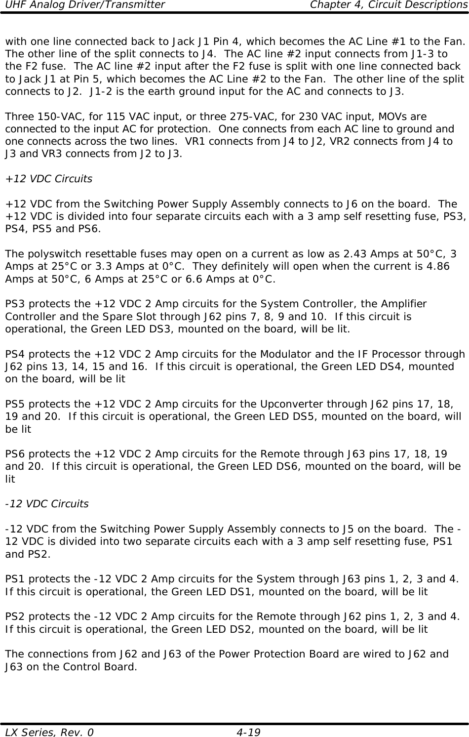 UHF Analog Driver/Transmitter    Chapter 4, Circuit Descriptions LX Series, Rev. 0    4-19 with one line connected back to Jack J1 Pin 4, which becomes the AC Line #1 to the Fan.  The other line of the split connects to J4.  The AC line #2 input connects from J1-3 to the F2 fuse.  The AC line #2 input after the F2 fuse is split with one line connected back to Jack J1 at Pin 5, which becomes the AC Line #2 to the Fan.  The other line of the split connects to J2.  J1-2 is the earth ground input for the AC and connects to J3.  Three 150-VAC, for 115 VAC input, or three 275-VAC, for 230 VAC input, MOVs are connected to the input AC for protection.  One connects from each AC line to ground and one connects across the two lines.  VR1 connects from J4 to J2, VR2 connects from J4 to J3 and VR3 connects from J2 to J3.  +12 VDC Circuits  +12 VDC from the Switching Power Supply Assembly connects to J6 on the board.  The +12 VDC is divided into four separate circuits each with a 3 amp self resetting fuse, PS3, PS4, PS5 and PS6.  The polyswitch resettable fuses may open on a current as low as 2.43 Amps at 50°C, 3 Amps at 25°C or 3.3 Amps at 0°C.  They definitely will open when the current is 4.86 Amps at 50°C, 6 Amps at 25°C or 6.6 Amps at 0°C.  PS3 protects the +12 VDC 2 Amp circuits for the System Controller, the Amplifier Controller and the Spare Slot through J62 pins 7, 8, 9 and 10.  If this circuit is operational, the Green LED DS3, mounted on the board, will be lit.  PS4 protects the +12 VDC 2 Amp circuits for the Modulator and the IF Processor through J62 pins 13, 14, 15 and 16.  If this circuit is operational, the Green LED DS4, mounted on the board, will be lit  PS5 protects the +12 VDC 2 Amp circuits for the Upconverter through J62 pins 17, 18, 19 and 20.  If this circuit is operational, the Green LED DS5, mounted on the board, will be lit  PS6 protects the +12 VDC 2 Amp circuits for the Remote through J63 pins 17, 18, 19 and 20.  If this circuit is operational, the Green LED DS6, mounted on the board, will be lit  -12 VDC Circuits  -12 VDC from the Switching Power Supply Assembly connects to J5 on the board.  The -12 VDC is divided into two separate circuits each with a 3 amp self resetting fuse, PS1 and PS2.  PS1 protects the -12 VDC 2 Amp circuits for the System through J63 pins 1, 2, 3 and 4.  If this circuit is operational, the Green LED DS1, mounted on the board, will be lit  PS2 protects the -12 VDC 2 Amp circuits for the Remote through J62 pins 1, 2, 3 and 4.  If this circuit is operational, the Green LED DS2, mounted on the board, will be lit  The connections from J62 and J63 of the Power Protection Board are wired to J62 and J63 on the Control Board.    