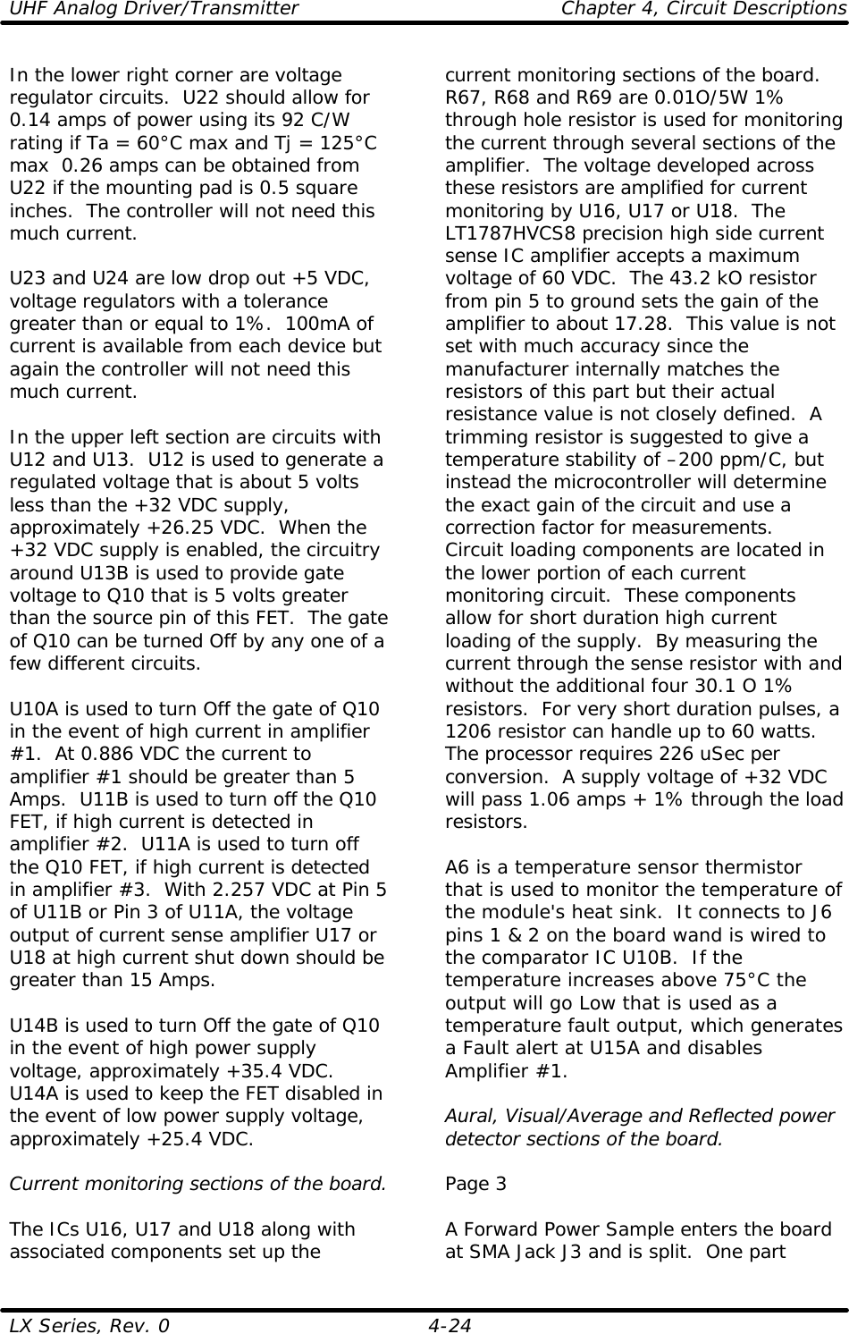 UHF Analog Driver/Transmitter    Chapter 4, Circuit Descriptions LX Series, Rev. 0    4-24 In the lower right corner are voltage regulator circuits.  U22 should allow for 0.14 amps of power using its 92 C/W rating if Ta = 60°C max and Tj = 125°C max  0.26 amps can be obtained from U22 if the mounting pad is 0.5 square inches.  The controller will not need this much current.    U23 and U24 are low drop out +5 VDC, voltage regulators with a tolerance greater than or equal to 1%.  100mA of current is available from each device but again the controller will not need this much current.  In the upper left section are circuits with U12 and U13.  U12 is used to generate a regulated voltage that is about 5 volts less than the +32 VDC supply, approximately +26.25 VDC.  When the +32 VDC supply is enabled, the circuitry around U13B is used to provide gate voltage to Q10 that is 5 volts greater than the source pin of this FET.  The gate of Q10 can be turned Off by any one of a few different circuits.  U10A is used to turn Off the gate of Q10 in the event of high current in amplifier #1.  At 0.886 VDC the current to amplifier #1 should be greater than 5 Amps.  U11B is used to turn off the Q10 FET, if high current is detected in amplifier #2.  U11A is used to turn off the Q10 FET, if high current is detected in amplifier #3.  With 2.257 VDC at Pin 5 of U11B or Pin 3 of U11A, the voltage output of current sense amplifier U17 or U18 at high current shut down should be greater than 15 Amps.  U14B is used to turn Off the gate of Q10 in the event of high power supply voltage, approximately +35.4 VDC.  U14A is used to keep the FET disabled in the event of low power supply voltage, approximately +25.4 VDC.  Current monitoring sections of the board.  The ICs U16, U17 and U18 along with associated components set up the current monitoring sections of the board.  R67, R68 and R69 are 0.01O/5W 1% through hole resistor is used for monitoring the current through several sections of the amplifier.  The voltage developed across these resistors are amplified for current monitoring by U16, U17 or U18.  The LT1787HVCS8 precision high side current sense IC amplifier accepts a maximum voltage of 60 VDC.  The 43.2 kO resistor from pin 5 to ground sets the gain of the amplifier to about 17.28.  This value is not set with much accuracy since the manufacturer internally matches the resistors of this part but their actual resistance value is not closely defined.  A trimming resistor is suggested to give a temperature stability of –200 ppm/C, but instead the microcontroller will determine the exact gain of the circuit and use a correction factor for measurements.  Circuit loading components are located in the lower portion of each current monitoring circuit.  These components allow for short duration high current loading of the supply.  By measuring the current through the sense resistor with and without the additional four 30.1 O 1% resistors.  For very short duration pulses, a 1206 resistor can handle up to 60 watts.  The processor requires 226 uSec per conversion.  A supply voltage of +32 VDC will pass 1.06 amps + 1% through the load resistors.  A6 is a temperature sensor thermistor that is used to monitor the temperature of the module&apos;s heat sink.  It connects to J6 pins 1 &amp; 2 on the board wand is wired to the comparator IC U10B.  If the temperature increases above 75°C the output will go Low that is used as a temperature fault output, which generates a Fault alert at U15A and disables Amplifier #1.  Aural, Visual/Average and Reflected power detector sections of the board.  Page 3  A Forward Power Sample enters the board at SMA Jack J3 and is split.  One part 