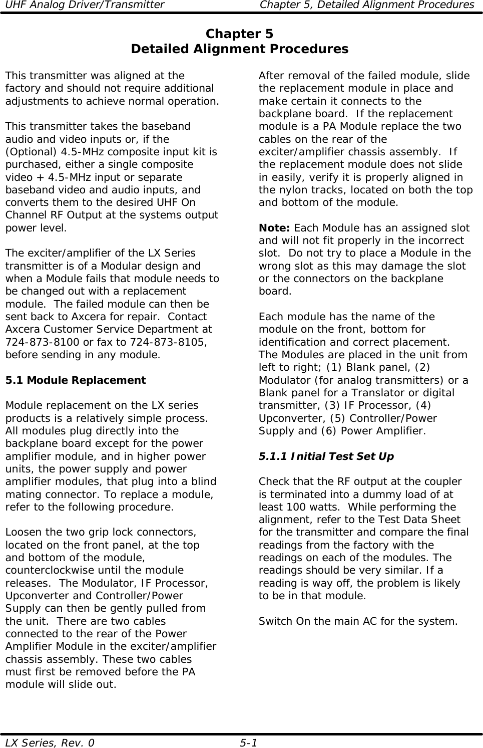 UHF Analog Driver/Transmitter Chapter 5, Detailed Alignment Procedures  LX Series, Rev. 0 5-1 Chapter 5 Detailed Alignment Procedures  This transmitter was aligned at the factory and should not require additional adjustments to achieve normal operation.  This transmitter takes the baseband audio and video inputs or, if the (Optional) 4.5-MHz composite input kit is purchased, either a single composite video + 4.5-MHz input or separate baseband video and audio inputs, and converts them to the desired UHF On Channel RF Output at the systems output power level.  The exciter/amplifier of the LX Series transmitter is of a Modular design and when a Module fails that module needs to be changed out with a replacement module.  The failed module can then be sent back to Axcera for repair.  Contact Axcera Customer Service Department at 724-873-8100 or fax to 724-873-8105, before sending in any module.  5.1 Module Replacement  Module replacement on the LX series products is a relatively simple process. All modules plug directly into the backplane board except for the power amplifier module, and in higher power units, the power supply and power amplifier modules, that plug into a blind mating connector. To replace a module, refer to the following procedure.  Loosen the two grip lock connectors, located on the front panel, at the top and bottom of the module, counterclockwise until the module releases.  The Modulator, IF Processor, Upconverter and Controller/Power Supply can then be gently pulled from the unit.  There are two cables connected to the rear of the Power Amplifier Module in the exciter/amplifier chassis assembly. These two cables must first be removed before the PA module will slide out.  After removal of the failed module, slide the replacement module in place and make certain it connects to the backplane board.  If the replacement module is a PA Module replace the two cables on the rear of the exciter/amplifier chassis assembly.  If the replacement module does not slide in easily, verify it is properly aligned in the nylon tracks, located on both the top and bottom of the module.  Note: Each Module has an assigned slot and will not fit properly in the incorrect slot.  Do not try to place a Module in the wrong slot as this may damage the slot or the connectors on the backplane board.  Each module has the name of the module on the front, bottom for identification and correct placement.  The Modules are placed in the unit from left to right; (1) Blank panel, (2) Modulator (for analog transmitters) or a Blank panel for a Translator or digital transmitter, (3) IF Processor, (4) Upconverter, (5) Controller/Power Supply and (6) Power Amplifier.  5.1.1 Initial Test Set Up  Check that the RF output at the coupler is terminated into a dummy load of at least 100 watts.  While performing the alignment, refer to the Test Data Sheet for the transmitter and compare the final readings from the factory with the readings on each of the modules. The readings should be very similar. If a reading is way off, the problem is likely to be in that module.  Switch On the main AC for the system.  