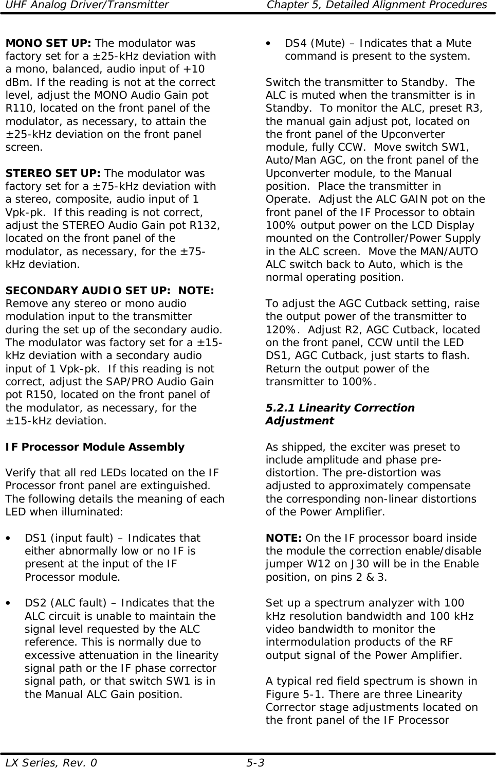 UHF Analog Driver/Transmitter Chapter 5, Detailed Alignment Procedures  LX Series, Rev. 0 5-3 MONO SET UP: The modulator was factory set for a ±25-kHz deviation with a mono, balanced, audio input of +10 dBm. If the reading is not at the correct level, adjust the MONO Audio Gain pot R110, located on the front panel of the modulator, as necessary, to attain the ±25-kHz deviation on the front panel screen.  STEREO SET UP: The modulator was factory set for a ±75-kHz deviation with a stereo, composite, audio input of 1 Vpk-pk.  If this reading is not correct, adjust the STEREO Audio Gain pot R132, located on the front panel of the modulator, as necessary, for the ±75-kHz deviation.  SECONDARY AUDIO SET UP:  NOTE: Remove any stereo or mono audio modulation input to the transmitter during the set up of the secondary audio.  The modulator was factory set for a ±15-kHz deviation with a secondary audio input of 1 Vpk-pk.  If this reading is not correct, adjust the SAP/PRO Audio Gain pot R150, located on the front panel of the modulator, as necessary, for the ±15-kHz deviation.  IF Processor Module Assembly  Verify that all red LEDs located on the IF Processor front panel are extinguished. The following details the meaning of each LED when illuminated:  • DS1 (input fault) – Indicates that either abnormally low or no IF is present at the input of the IF Processor module.  • DS2 (ALC fault) – Indicates that the ALC circuit is unable to maintain the signal level requested by the ALC reference. This is normally due to excessive attenuation in the linearity signal path or the IF phase corrector signal path, or that switch SW1 is in the Manual ALC Gain position.  • DS4 (Mute) – Indicates that a Mute command is present to the system.  Switch the transmitter to Standby.  The ALC is muted when the transmitter is in Standby.  To monitor the ALC, preset R3, the manual gain adjust pot, located on the front panel of the Upconverter module, fully CCW.  Move switch SW1, Auto/Man AGC, on the front panel of the Upconverter module, to the Manual position.  Place the transmitter in Operate.  Adjust the ALC GAIN pot on the front panel of the IF Processor to obtain 100% output power on the LCD Display mounted on the Controller/Power Supply in the ALC screen.  Move the MAN/AUTO ALC switch back to Auto, which is the normal operating position.   To adjust the AGC Cutback setting, raise the output power of the transmitter to 120%.  Adjust R2, AGC Cutback, located on the front panel, CCW until the LED DS1, AGC Cutback, just starts to flash.  Return the output power of the transmitter to 100%.  5.2.1 Linearity Correction Adjustment  As shipped, the exciter was preset to include amplitude and phase pre-distortion. The pre-distortion was adjusted to approximately compensate the corresponding non-linear distortions of the Power Amplifier.  NOTE: On the IF processor board inside the module the correction enable/disable jumper W12 on J30 will be in the Enable position, on pins 2 &amp; 3.  Set up a spectrum analyzer with 100 kHz resolution bandwidth and 100 kHz video bandwidth to monitor the intermodulation products of the RF output signal of the Power Amplifier.   A typical red field spectrum is shown in Figure 5-1. There are three Linearity Corrector stage adjustments located on the front panel of the IF Processor 