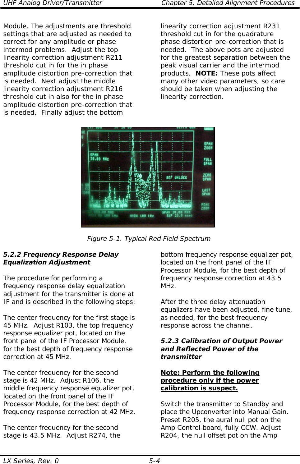 UHF Analog Driver/Transmitter Chapter 5, Detailed Alignment Procedures  LX Series, Rev. 0 5-4 Module. The adjustments are threshold settings that are adjusted as needed to correct for any amplitude or phase intermod problems.  Adjust the top linearity correction adjustment R211 threshold cut in for the in phase amplitude distortion pre-correction that is needed.  Next adjust the middle linearity correction adjustment R216 threshold cut in also for the in phase amplitude distortion pre-correction that is needed.  Finally adjust the bottom linearity correction adjustment R231 threshold cut in for the quadrature phase distortion pre-correction that is needed.  The above pots are adjusted for the greatest separation between the peak visual carrier and the intermod products.  NOTE: These pots affect many other video parameters, so care should be taken when adjusting the linearity correction.    Figure 5-1. Typical Red Field Spectrum  5.2.2 Frequency Response Delay Equalization Adjustment  The procedure for performing a frequency response delay equalization adjustment for the transmitter is done at IF and is described in the following steps:  The center frequency for the first stage is 45 MHz.  Adjust R103, the top frequency response equalizer pot, located on the front panel of the IF Processor Module, for the best depth of frequency response correction at 45 MHz.  The center frequency for the second stage is 42 MHz.  Adjust R106, the middle frequency response equalizer pot, located on the front panel of the IF Processor Module, for the best depth of frequency response correction at 42 MHz.  The center frequency for the second stage is 43.5 MHz.  Adjust R274, the bottom frequency response equalizer pot, located on the front panel of the IF Processor Module, for the best depth of frequency response correction at 43.5 MHz.  After the three delay attenuation equalizers have been adjusted, fine tune, as needed, for the best frequency response across the channel.  5.2.3 Calibration of Output Power and Reflected Power of the transmitter  Note: Perform the following procedure only if the power calibration is suspect.  Switch the transmitter to Standby and place the Upconverter into Manual Gain.  Preset R205, the aural null pot on the Amp Control board, fully CCW. Adjust R204, the null offset pot on the Amp 