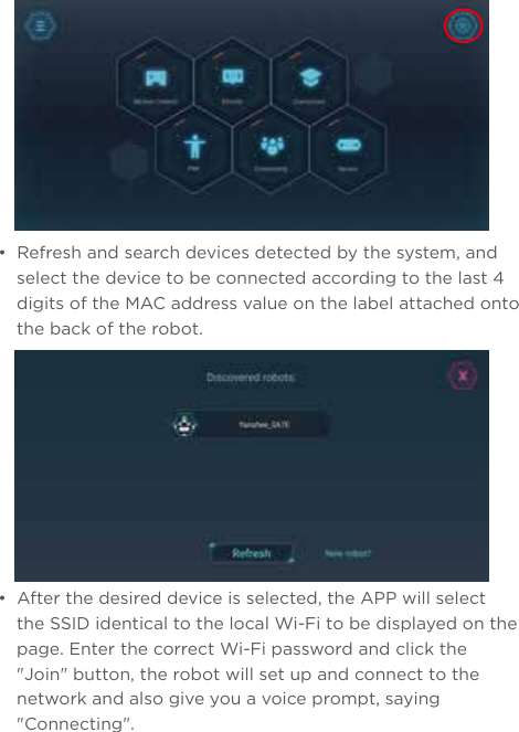 •  Refresh and search devices detected by the system, and select the device to be connected according to the last 4 digits of the MAC address value on the label attached onto the back of the robot.•  After the desired device is selected, the APP will select the SSID identical to the local Wi-Fi to be displayed on the page. Enter the correct Wi-Fi password and click the &quot;Join&quot; button, the robot will set up and connect to the network and also give you a voice prompt, saying &quot;Connecting&quot;.