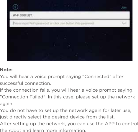 Note: You will hear a voice prompt saying &quot;Connected&quot; after successful connection.If the connection fails, you will hear a voice prompt saying, &quot;Connection Failed&quot;. In this case, please set up the network again.You do not have to set up the network again for later use, just directly select the desired device from the list.After setting up the network, you can use the APP to control the robot and learn more information.Method 2: Search and download &quot;Yanshee&quot; in APP Store/Google Play/MyAPP or other platforms.Method 3: Log onto www.ubtrobot.com to search for your desired product and download the APP.