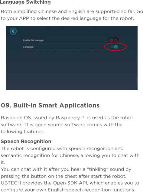09. Built-in Smart ApplicationsLanguage SwitchingBoth Simplified Chinese and English are supported so far. Go to your APP to select the desired language for the robot.Raspbian OS issued by Raspberry Pi is used as the robot software. This open source software comes with the following features:Speech RecognitionThe robot is configured with speech recognition and semantic recognition for Chinese, allowing you to chat with it.You can chat with it after you hear a &quot;tinkling&quot; sound by pressing the button on the chest after start the robot.UBTECH provides the Open SDK API, which enables you to configure your own English speech recognition functions 