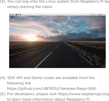 (3). You can log onto the Linux system from Raspberry Pi by simply starting the robot.(4). SDK API and Demo codes are available from the following link https://github.com/UBTEDU/Yanshee-Raspi-SDK.(5). For developers, please visit https://www.raspberrypi.org to learn more information about Raspberry Pi.
