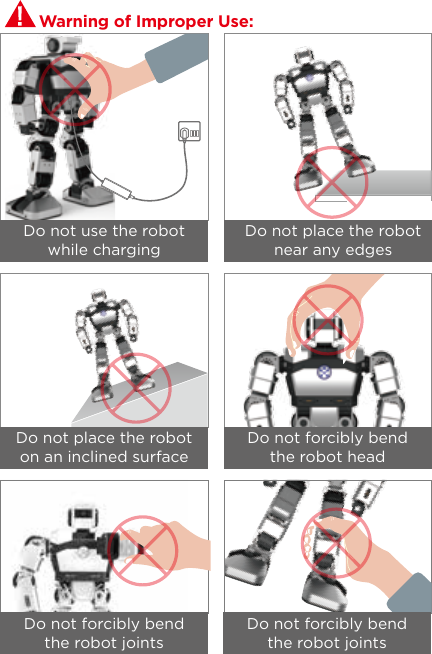 Warning of Improper Use:Do not use the robot while chargingDo not place the robot on an inclined surfaceDo not forcibly bend the robot jointsDo not forcibly bend the robot jointsDo not forcibly bend the robot headDo not place the robot near any edges