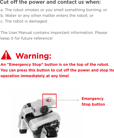 a. The robot smokes or you smell something burning; orb. Water or any other matter enters the robot; orc. The robot is damaged.The User Manual contains important information. Please keep it for future reference!Cut off the power and contact us when:An &quot;Emergency Stop&quot; button is on the top of the robot. You can press this button to cut off the power and stop its operation immediately at any time!Warning: Emergency Stop button