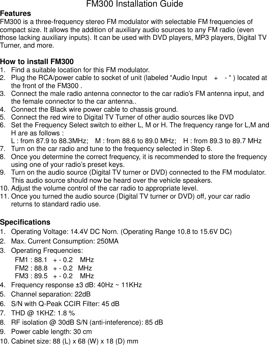 FM300 Installation Guide Features FM300 is a three-frequency stereo FM modulator with selectable FM frequencies of compact size. It allows the addition of auxiliary audio sources to any FM radio (even those lacking auxiliary inputs). It can be used with DVD players, MP3 players, Digital TV Turner, and more.  How to install FM300 1.  Find a suitable location for this FM modulator.   2.  Plug the RCA/power cable to socket of unit (labeled “Audio Input  +  - “ ) located at the front of the FM300 .   3.  Connect the male radio antenna connector to the car radio’s FM antenna input, and the female connector to the car antenna.. 4.  Connect the Black wire power cable to chassis ground. 5.  Connect the red wire to Digital TV Turner of other audio sources like DVD 6.  Set the Frequency Select switch to either L, M or H. The frequency range for L,M and H are as follows : L : from 87.9 to 88.3MHz;  M : from 88.6 to 89.0 MHz;  H : from 89.3 to 89.7 MHz 7.  Turn on the car radio and tune to the frequency selected in Step 6. 8.  Once you determine the correct frequency, it is recommended to store the frequency using one of your radio’s preset keys. 9.  Turn on the audio source (Digital TV turner or DVD) connected to the FM modulator. This audio source should now be heard over the vehicle speakers. 10. Adjust the volume control of the car radio to appropriate level. 11. Once you turned the audio source (Digital TV turner or DVD) off, your car radio returns to standard radio use.  Specifications 1.  Operating Voltage: 14.4V DC Norn. (Operating Range 10.8 to 15.6V DC) 2.  Max. Current Consumption: 250MA 3.  Operating Frequencies:   FM1 : 88.1  + - 0.2   MHz  FM2 : 88.8  + - 0.2  MHz FM3 : 89.5  + - 0.2   MHz 4.  Frequency response ±3 dB: 40Hz ~ 11KHz 5.  Channel separation: 22dB 6.  S/N with Q-Peak CCIR Filter: 45 dB 7.  THD @ 1KHZ: 1.8 % 8.  RF isolation @ 30dB S/N (anti-inteference): 85 dB 9.  Power cable length: 30 cm    10. Cabinet size: 88 (L) x 68 (W) x 18 (D) mm 