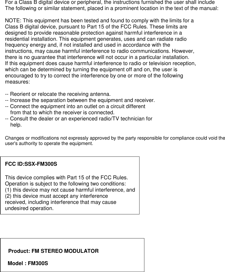 For a Class B digital device or peripheral, the instructions furnished the user shall include   The following or similar statement, placed in a prominent location in the text of the manual:  NOTE: This equipment has been tested and found to comply with the limits for a Class B digital device, pursuant to Part 15 of the FCC Rules. These limits are designed to provide reasonable protection against harmful interference in a residential installation. This equipment generates, uses and can radiate radio frequency energy and, if not installed and used in accordance with the instructions, may cause harmful interference to radio communications. However, there is no guarantee that interference will not occur in a particular installation. If this equipment does cause harmful interference to radio or television reception, which can be determined by turning the equipment off and on, the user is encouraged to try to correct the interference by one or more of the following measures:  -- Reorient or relocate the receiving antenna. -- Increase the separation between the equipment and receiver. -- Connect the equipment into an outlet on a circuit different from that to which the receiver is connected. -- Consult the dealer or an experienced radio/TV technician for help.  Changes or modifications not expressly approved by the party responsible for compliance could void the user&apos;s authority to operate the equipment.   FCC ID:SSX-FM300S  This device complies with Part 15 of the FCC Rules.   Operation is subject to the following two conditions: (1) this device may not cause harmful interference, and (2) this device must accept any interference received, including interference that may cause   undesired operation.       Product: FM STEREO MODULATOR  Model : FM300S       