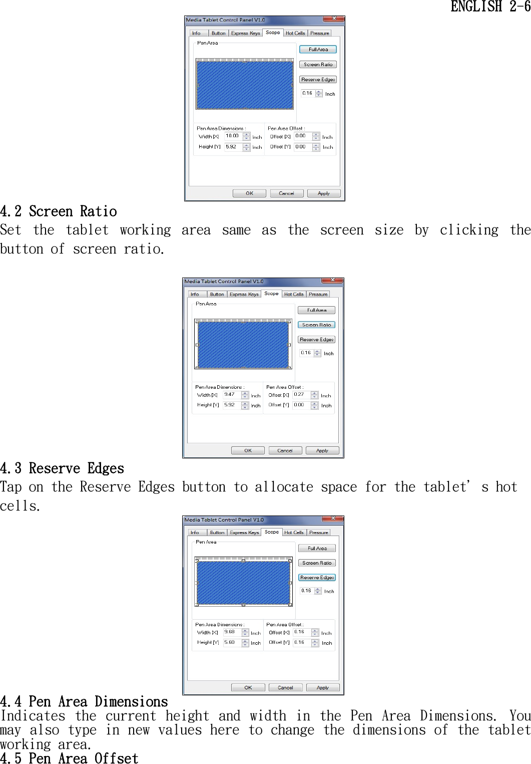    ENGLISH 2-6  4.2 Screen Ratio Set  the  tablet  working  area  same  as  the  screen  size  by  clicking  the button of screen ratio.   4.3 Reserve Edges Tap on the Reserve Edges button to allocate space for the tablet＇s hot cells.  4.4 Pen Area Dimensions Indicates  the  current  height  and  width  in  the  Pen  Area  Dimensions.  You may also type in new values here to change the dimensions of the tablet working area. 4.5 Pen Area Offset 