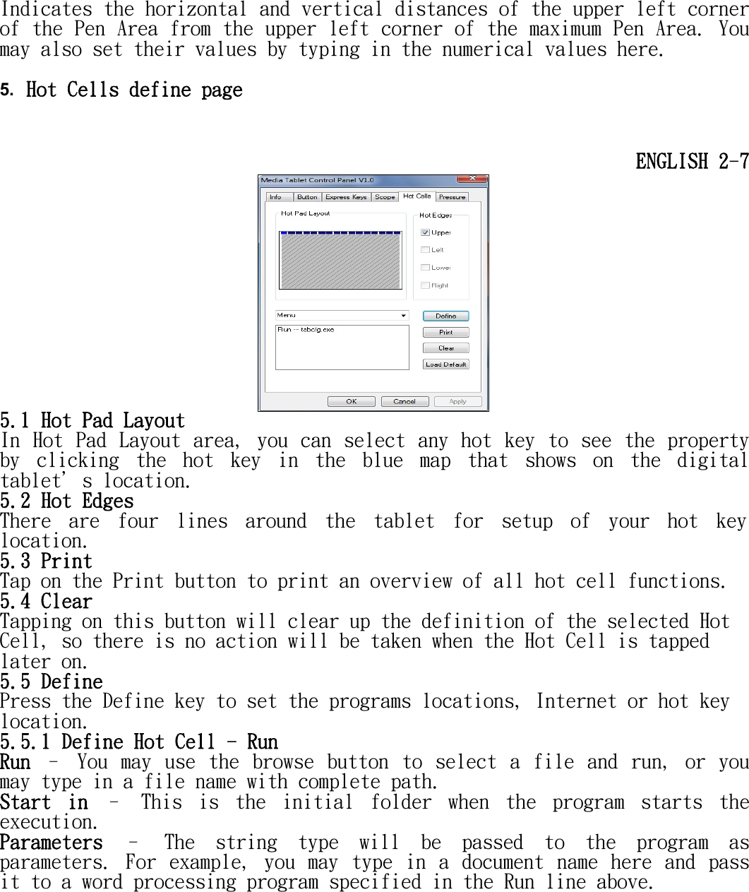   Indicates the horizontal and vertical distances of the upper left corner of the Pen Area from the upper left corner of the maximum Pen Area. You may also set their values by typing in the numerical values here.  5. Hot Cells define page   ENGLISH 2-7  5.1 Hot Pad Layout In Hot Pad Layout area, you can select any hot key to  see the property by  clicking  the  hot  key  in  the  blue  map  that  shows  on  the  digital tablet＇s location. 5.2 Hot Edges There  are  four  lines  around  the  tablet  for  setup  of  your  hot  key location. 5.3 Print Tap on the Print button to print an overview of all hot cell functions. 5.4 Clear Tapping on this button will clear up the definition of the selected Hot Cell, so there is no action will be taken when the Hot Cell is tapped later on. 5.5 Define Press the Define key to set the programs locations, Internet or hot key location. 5.5.1 Define Hot Cell - Run Run  –  You  may  use  the  browse  button  to  select  a  file  and  run,  or  you may type in a file name with complete path.  Start  in  –  This  is  the  initial  folder  when  the  program  starts  the execution.  Parameters  –  The  string  type  will  be  passed  to  the  program  as parameters.  For  example,  you  may  type  in  a  document  name  here  and  pass it to a word processing program specified in the Run line above. 