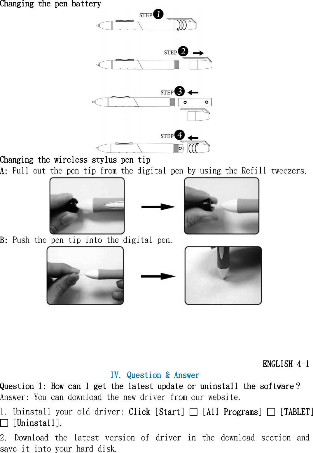   Changing the pen battery  Changing the wireless stylus pen tip A: Pull out the pen tip from the digital pen by using the Refill tweezers.  B: Push the pen tip into the digital pen.       ENGLISH 4-1 IV. Question &amp; Answer Question 1: How can I get the latest update or uninstall the software？ Answer: You can download the new driver from our website. 1. Uninstall your old driver: Click [Start] □ [All Programs] □ [TABLET] □ [Uninstall]. 2.  Download  the  latest  version  of  driver  in  the  download  section  and save it into your hard disk. 