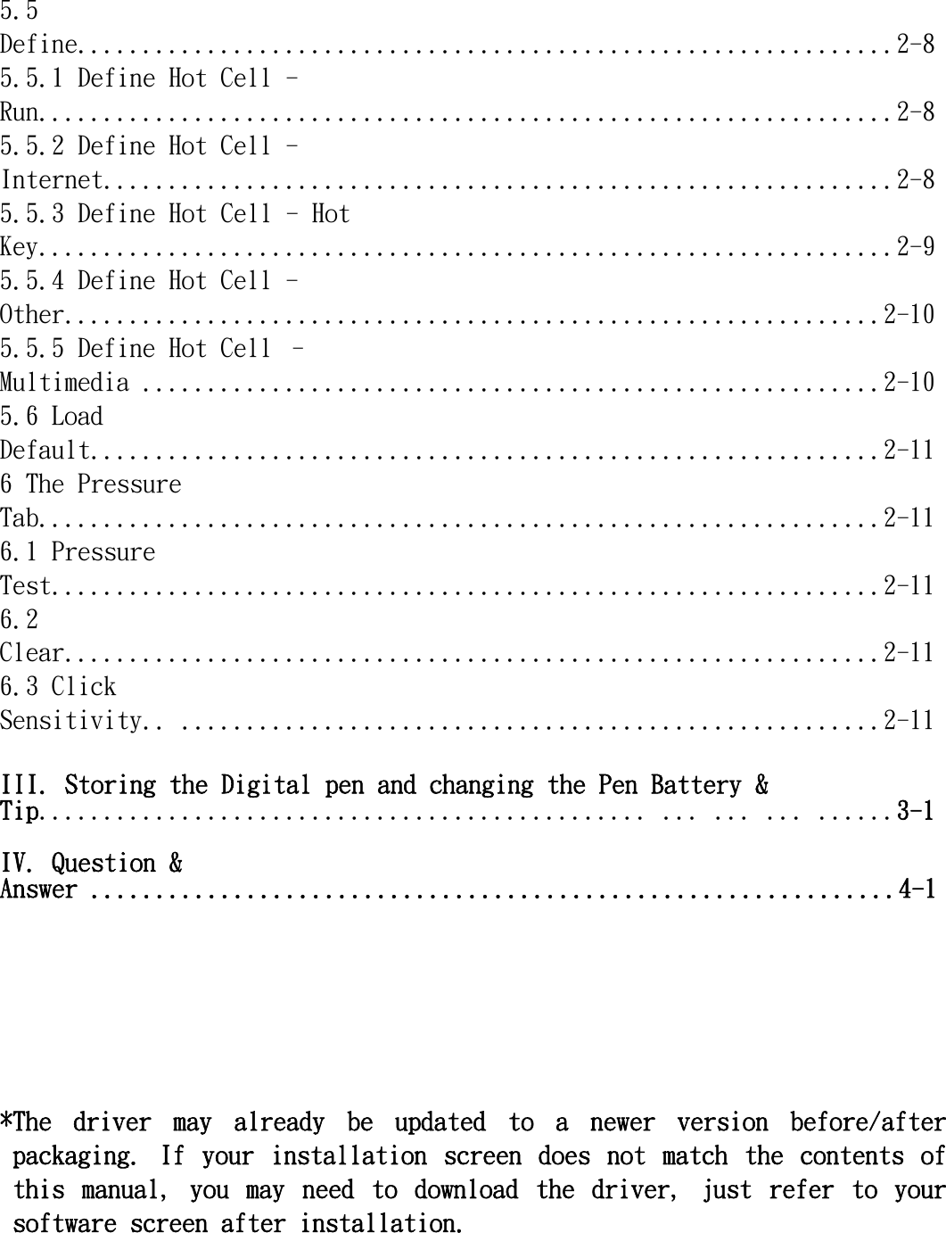   5.5 Define...............................................................2-8 5.5.1 Define Hot Cell - Run..................................................................2-8 5.5.2 Define Hot Cell - Internet.............................................................2-8 5.5.3 Define Hot Cell - Hot Key..................................................................2-9 5.5.4 Define Hot Cell - Other...............................................................2-10 5.5.5 Define Hot Cell – Multimedia .........................................................2-10 5.6 Load Default.............................................................2-11 6 The Pressure Tab.................................................................2-11 6.1 Pressure Test................................................................2-11 6.2 Clear...............................................................2-11 6.3 Click Sensitivity.. ......................................................2-11  III. Storing the Digital pen and changing the Pen Battery &amp; Tip............................................... ... ... ... ......3-1  IV. Question &amp; Answer ..............................................................4-1       *The  driver  may  already  be  updated  to  a  newer  version  before/after packaging.  If  your  installation  screen  does  not  match  the  contents  of this  manual,  you  may  need  to  download  the  driver,  just  refer  to  your software screen after installation.      