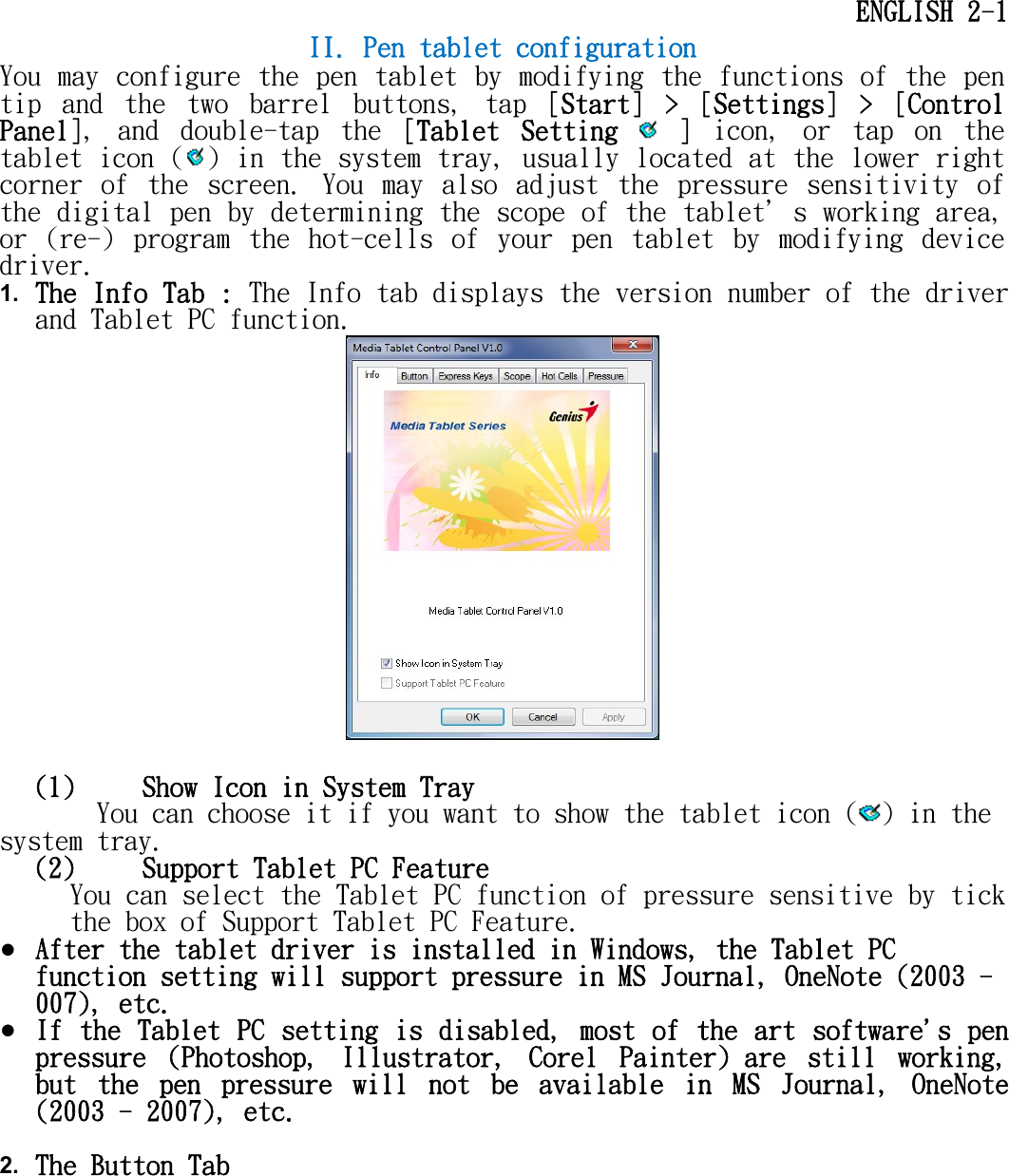     ENGLISH 2-1 II. Pen tablet configuration You may configure  the pen  tablet by modifying the functions of  the pen tip  and  the  two  barrel  buttons,  tap  [Start]  &gt;  [Settings]  &gt;  [Control Panel],  and  double-tap  the  [Tablet  Setting   ]  icon,  or  tap  on  the tablet icon ( ) in the system tray, usually located at the lower right corner  of  the  screen.  You  may  also  adjust  the  pressure  sensitivity  of the digital pen by determining the scope of the tablet＇s working area, or  (re-)  program  the  hot-cells  of  your  pen  tablet  by  modifying  device driver. 1. The Info Tab : The Info tab displays the version number of the driver and Tablet PC function.   (1)  Show Icon in System Tray You can choose it if you want to show the tablet icon ( ) in the system tray.  (2)  Support Tablet PC Feature You can select the Tablet PC function of pressure sensitive by tick the box of Support Tablet PC Feature. ● After the tablet driver is installed in Windows, the Tablet PC function setting will support pressure in MS Journal, OneNote (2003 - 007), etc. ● If the Tablet PC setting is disabled, most of the art software&apos;s pen pressure  (Photoshop,  Illustrator,  Corel  Painter) are  still  working, but  the  pen  pressure  will  not  be  available  in  MS  Journal,  OneNote (2003 - 2007), etc.  2. The Button Tab  