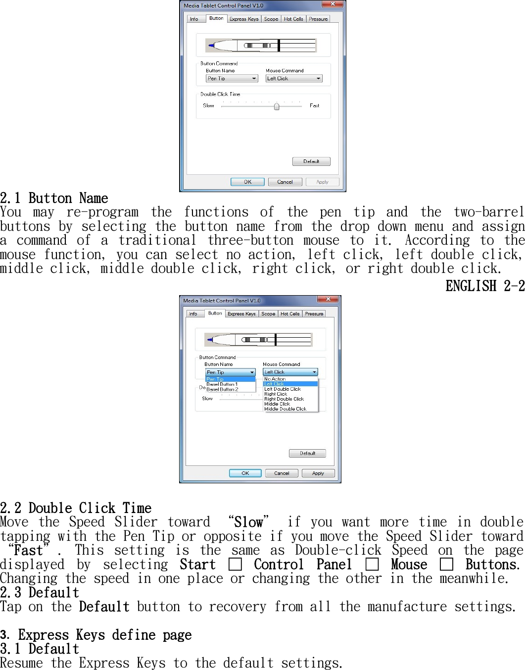    2.1 Button Name You  may  re-program  the  functions  of  the  pen  tip  and  the  two-barrel buttons by selecting the button name from the drop down menu and assign a  command  of  a  traditional  three-button  mouse  to  it.  According  to  the mouse function, you can select no action, left click, left double click, middle click, middle double click, right click, or right double click. ENGLISH 2-2   2.2 Double Click Time Move  the  Speed  Slider  toward  “Slow＂  if  you  want  more  time  in  double tapping with the Pen Tip or opposite if you move the Speed Slider toward “Fast＂.  This  setting  is  the  same  as  Double-click  Speed  on  the  page displayed  by  selecting  Start  □  Control  Panel  □  Mouse  □  Buttons. Changing the speed in one place or changing the other in the meanwhile.  2.3 Default Tap on the Default button to recovery from all the manufacture settings.  3. Express Keys define page 3.1 Default  Resume the Express Keys to the default settings. 