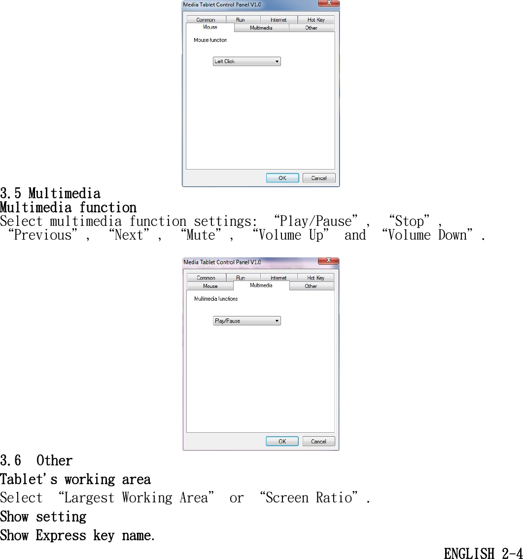    3.5 Multimedia Multimedia function Select multimedia function settings: “Play/Pause＂, “Stop＂, “Previous＂, “Next＂, “Mute＂, “Volume Up＂ and “Volume Down＂.   3.6  Other Tablet&apos;s working area  Select “Largest Working Area＂ or “Screen Ratio＂. Show setting Show Express key name. ENGLISH 2-4 