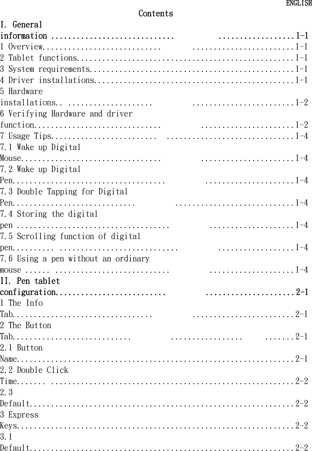   ENGLISH Contents I. General information .............................          ..................1-1 1 Overview............................       ........................1-1 2 Tablet functions...................................................1-1 3 System requirements................................................1-1 4 Driver installations...............................................1-1 5 Hardware installations.. ....................         ........................1-2 6 Verifying Hardware and driver function..............................         ......................1-2 7 Usage Tips.........................  ..............................1-4 7.1 Wake up Digital Mouse.................................         ......................1-4 7.2 Wake up Digital Pen....................................         .....................1-4 7.3 Double Tapping for Digital Pen.............................         ............................1-4 7.4 Storing the digital pen ....................................         ....................1-4 7.5 Scrolling function of digital pen.......... ............................         ..................1-4 7.6 Using a pen without an ordinary mouse ...... ...........................         ....................1-4 II. Pen tablet configuration..........................         .....................2-1 1 The Info Tab.................................         ........................2-1 2 The Button Tab............................         .................     .......2-1 2.1 Button Name.................................................................2-1 2.2 Double Click Time....... .........................................................2-2 2.3 Default..............................................................2-2 3 Express Keys.................................................................2-2 3.1 Default..............................................................2-2  