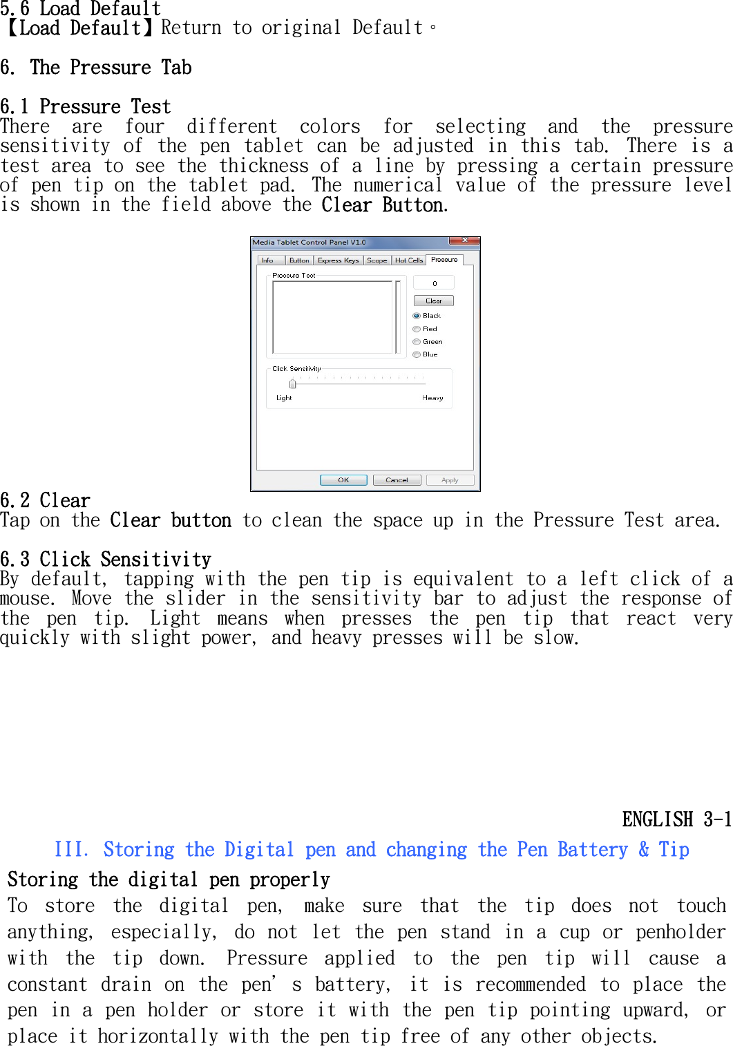   5.6 Load Default 【Load Default】Return to original Default。  6. The Pressure Tab  6.1 Pressure Test  There  are  four  different  colors  for  selecting  and  the  pressure sensitivity  of  the  pen  tablet  can  be  adjusted  in  this  tab.  There  is  a test area to see the thickness of a line by pressing a certain pressure of pen tip on the tablet pad. The numerical value of the pressure level is shown in the field above the Clear Button.   6.2 Clear  Tap on the Clear button to clean the space up in the Pressure Test area.   6.3 Click Sensitivity  By default, tapping with the pen tip is equivalent to a left click of a mouse. Move the slider in the sensitivity bar to adjust the response of the  pen  tip.  Light  means  when  presses  the  pen  tip  that  react  very quickly with slight power, and heavy presses will be slow.       ENGLISH 3-1 III. Storing the Digital pen and changing the Pen Battery &amp; Tip Storing the digital pen properly To  store  the  digital  pen,  make  sure  that  the  tip  does  not  touch anything,  especially,  do  not  let  the  pen  stand  in  a  cup  or  penholder with  the  tip  down.  Pressure  applied  to  the  pen  tip  will  cause  a constant  drain  on  the  pen＇s  battery,  it  is  recommended  to  place the pen in a  pen  holder  or  store  it  with  the  pen  tip  pointing  upward,  or place it horizontally with the pen tip free of any other objects.  