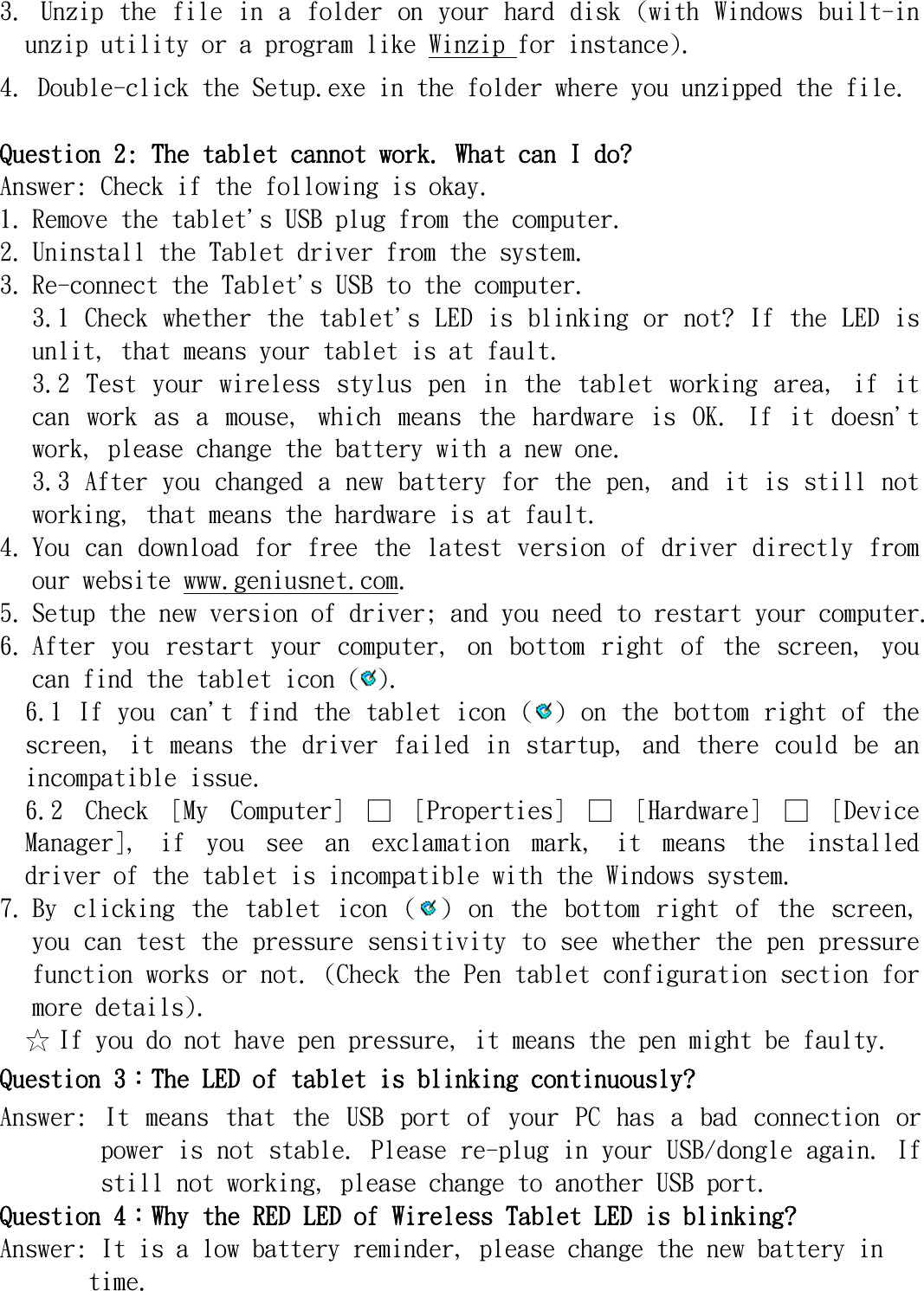   3. Unzip the file in  a  folder  on your hard  disk  (with Windows built-in unzip utility or a program like Winzip for instance).  4. Double-click the Setup.exe in the folder where you unzipped the file.  Question 2: The tablet cannot work. What can I do? Answer: Check if the following is okay. 1. Remove the tablet&apos;s USB plug from the computer.  2. Uninstall the Tablet driver from the system.  3. Re-connect the Tablet&apos;s USB to the computer.  3.1 Check whether the tablet&apos;s LED is blinking or not? If the LED is unlit, that means your tablet is at fault.  3.2  Test  your  wireless  stylus  pen  in  the  tablet  working  area,  if  it can  work  as  a  mouse,  which  means  the  hardware  is  OK.  If  it  doesn&apos;t work, please change the battery with a new one.  3.3 After you changed a new battery for the pen, and it is still not working, that means the hardware is at fault.  4. You can download for free the latest version of driver directly from our website www.geniusnet.com.  5. Setup the new version of driver; and you need to restart your computer.  6. After  you  restart  your  computer,  on  bottom  right  of  the  screen,  you can find the tablet icon ( ).  6.1 If you can&apos;t find the tablet icon ( ) on the bottom right of the screen, it  means  the  driver  failed in startup,  and  there  could  be  an incompatible issue.  6.2  Check  [My  Computer]  □  [Properties]  □  [Hardware]  □  [Device Manager],  if  you  see  an  exclamation  mark,  it  means  the  installed driver of the tablet is incompatible with the Windows system. 7. By  clicking  the  tablet  icon  ( )  on  the  bottom  right  of  the  screen, you can test the pressure sensitivity to see whether the pen pressure function works or not. (Check the Pen tablet configuration section for more details).  ☆ If you do not have pen pressure, it means the pen might be faulty.  Question 3︰The LED of tablet is blinking continuously? Answer:  It  means  that  the  USB  port  of  your  PC  has  a  bad  connection  or power is not stable. Please re-plug in your USB/dongle again. If still not working, please change to another USB port. Question 4︰Why the RED LED of Wireless Tablet LED is blinking? Answer: It is a low battery reminder, please change the new battery in time.  