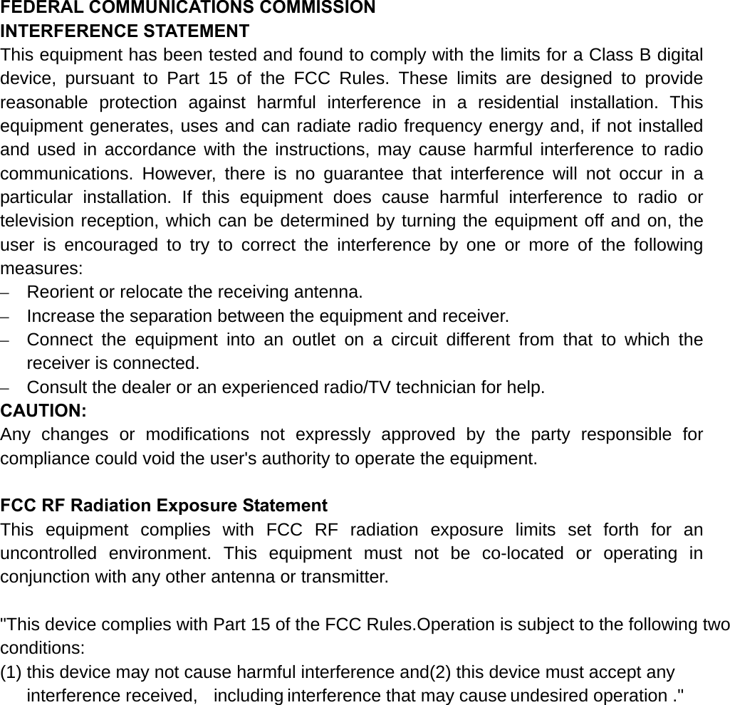 FEDERAL COMMUNICATIONS COMMISSION   INTERFERENCE STATEMENT This equipment has been tested and found to comply with the limits for a Class B digital device, pursuant to Part 15 of the FCC Rules. These limits are designed to provide reasonable protection against harmful interference in a residential installation. This equipment generates, uses and can radiate radio frequency energy and, if not installed and used in accordance with the instructions, may cause harmful interference to radio communications. However, there is no guarantee that interference will not occur in a particular installation. If this equipment does cause harmful interference to radio or television reception, which can be determined by turning the equipment off and on, the user is encouraged to try to correct the interference by one or more of the following measures: –  Reorient or relocate the receiving antenna. –  Increase the separation between the equipment and receiver. –  Connect the equipment into an outlet on a circuit different from that to which the receiver is connected. –  Consult the dealer or an experienced radio/TV technician for help. CAUTION: Any changes or modifications not expressly approved by the party responsible for compliance could void the user&apos;s authority to operate the equipment.  FCC RF Radiation Exposure Statement This equipment complies with FCC RF radiation exposure limits set forth for an uncontrolled environment. This equipment must not be co-located or operating in conjunction with any other antenna or transmitter.  &quot;This device complies with Part 15 of the FCC Rules.Operation is subject to the following two conditions: (1) this device may not cause harmful interference and(2) this device must accept any interference received,  including interference that may cause undesired operation .&quot;     