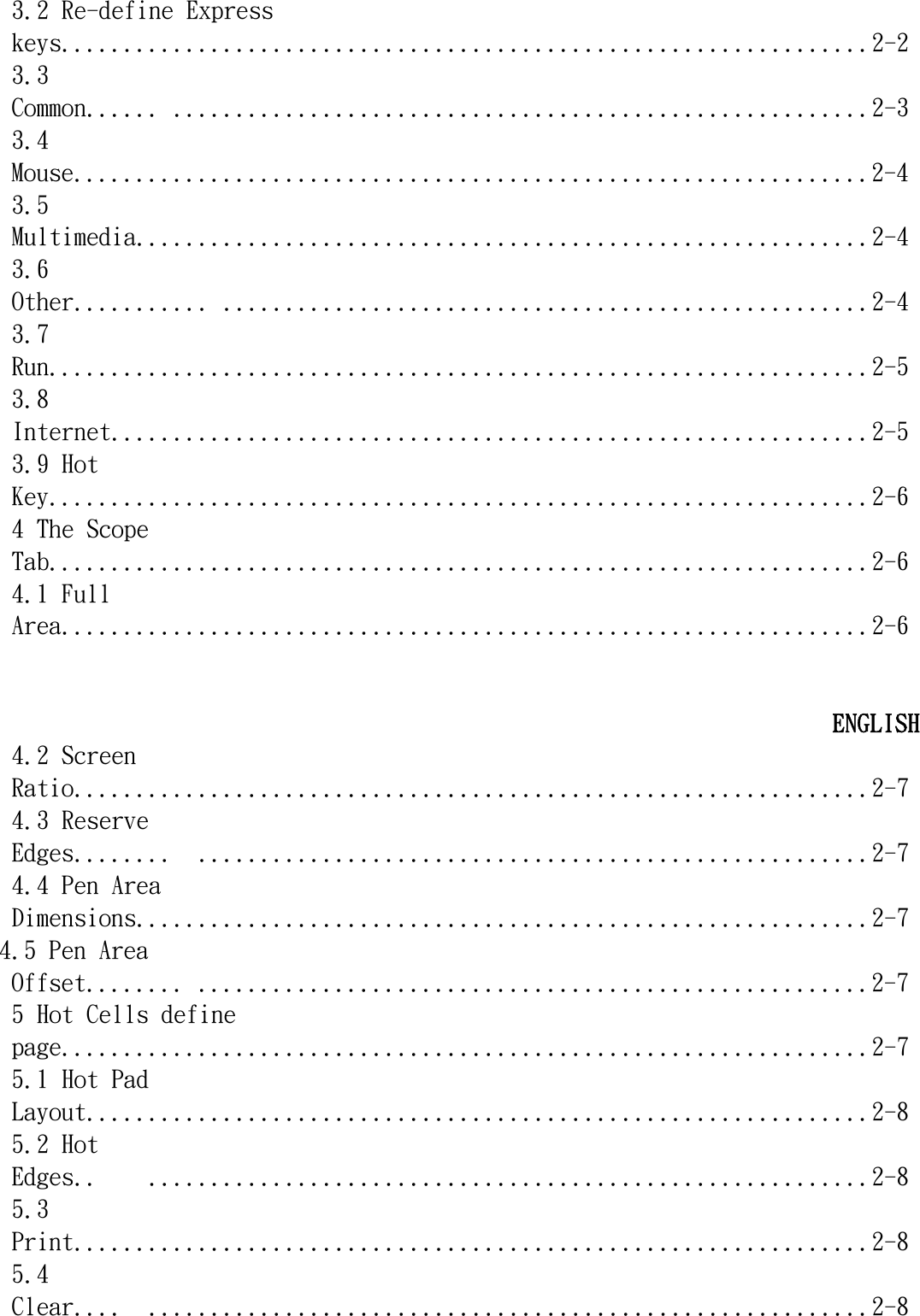   3.2 Re-define Express keys.................................................................2-2 3.3 Common...... ........................................................2-3 3.4 Mouse................................................................2-4 3.5 Multimedia...........................................................2-4 3.6 Other........... ....................................................2-4 3.7 Run..................................................................2-5 3.8 Internet.............................................................2-5 3.9 Hot Key..................................................................2-6 4 The Scope Tab..................................................................2-6 4.1 Full Area.................................................................2-6   ENGLISH 4.2 Screen Ratio................................................................2-7 4.3 Reserve Edges........  ......................................................2-7 4.4 Pen Area Dimensions...........................................................2-7 4.5 Pen Area Offset........ ......................................................2-7 5 Hot Cells define page.................................................................2-7 5.1 Hot Pad Layout...............................................................2-8 5.2 Hot Edges..    ..........................................................2-8 5.3 Print................................................................2-8 5.4 Clear....  ..........................................................2-8 