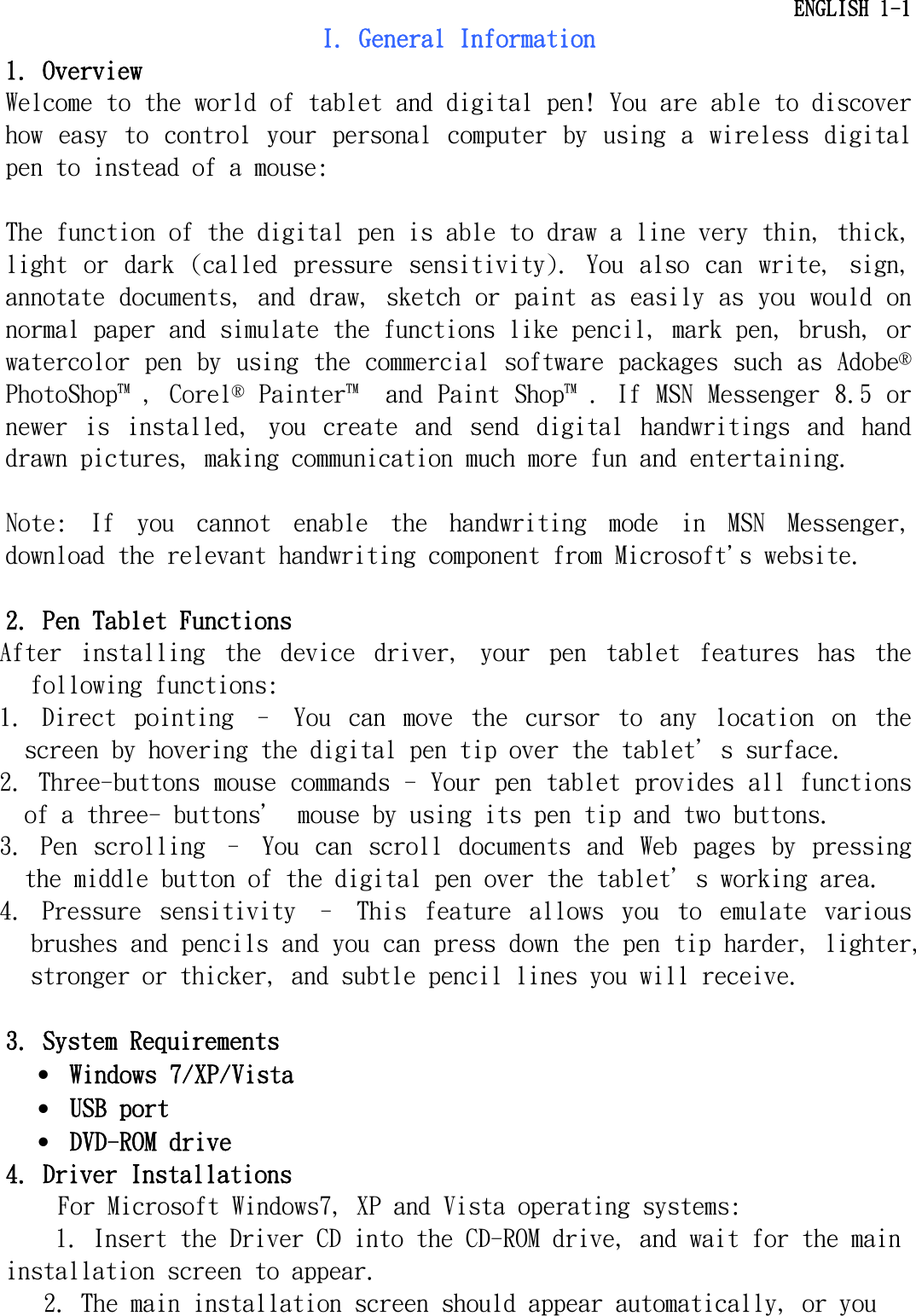   ENGLISH 1-1 I. General Information 1. Overview Welcome to the world of tablet and digital pen! You are able to discover how  easy to  control  your  personal  computer  by  using  a  wireless  digital pen to instead of a mouse:   The function of the digital pen is able to draw a line very thin, thick, light  or  dark  (called  pressure  sensitivity).  You  also  can  write,  sign, annotate documents, and draw, sketch or paint as easily as you would on normal paper and simulate the functions like pencil, mark pen, brush, or watercolor pen by using the commercial software packages such as Adobe® PhotoShop , Corel® Painter  and Paint Shop . If MSN Messenger 8.5 or newer  is  installed,  you  create  and  send  digital  handwritings  and  hand drawn pictures, making communication much more fun and entertaining.  Note:  If  you  cannot  enable  the  handwriting  mode  in  MSN  Messenger, download the relevant handwriting component from Microsoft&apos;s website.  2. Pen Tablet Functions After  installing  the  device  driver,  your  pen  tablet  features  has  the following functions:  1.  Direct  pointing  –  You  can  move  the  cursor  to  any  location  on the screen by hovering the digital pen tip over the tablet＇s surface.  2. Three-buttons mouse commands - Your pen tablet provides all functions of a three- buttons＇ mouse by using its pen tip and two buttons.  3.  Pen  scrolling  –  You  can  scroll  documents  and  Web  pages  by  pressing the middle button of the digital pen over the tablet＇s working area.  4.  Pressure  sensitivity  –  This  feature  allows  you  to  emulate  various brushes and pencils and you can press down the pen tip harder, lighter, stronger or thicker, and subtle pencil lines you will receive.  3. System Requirements •  Windows 7/XP/Vista •  USB port •  DVD-ROM drive 4. Driver Installations For Microsoft Windows7, XP and Vista operating systems: 1. Insert the Driver CD into the CD-ROM drive, and wait for the main installation screen to appear. 2. The main installation screen should appear automatically, or you 