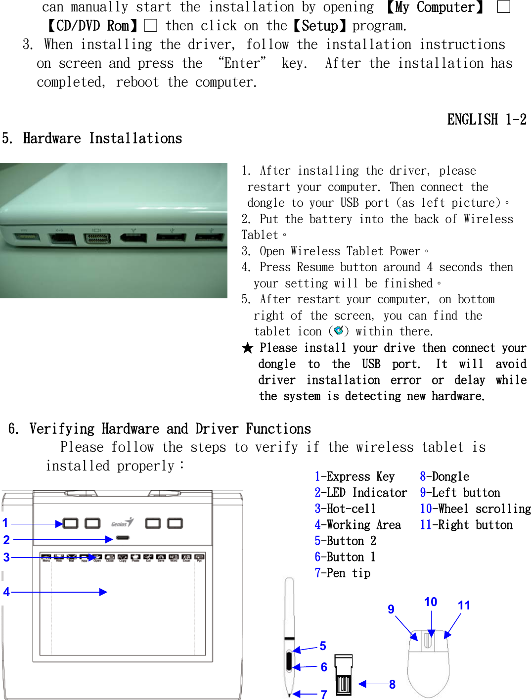   can manually start the installation by opening 【My Computer】 □【CD/DVD Rom】□ then click on the【Setup】program. 3. When installing the driver, follow the installation instructions on screen and press the “Enter＂ key.  After the installation has completed, reboot the computer.  ENGLISH 1-2 5. Hardware Installations  1. After installing the driver, please restart your computer. Then connect the dongle to your USB port (as left picture)。 2. Put the battery into the back of Wireless Tablet。 3. Open Wireless Tablet Power。 4. Press Resume button around 4 seconds then your setting will be finished。 5. After restart your computer, on bottom right of the screen, you can find the tablet icon ( ) within there.  ★ Please install your drive then connect your dongle  to  the  USB  port.  It  will  avoid driver  installation  error  or  delay  while the system is detecting new hardware.                                             6. Verifying Hardware and Driver Functions Please follow the steps to verify if the wireless tablet is installed properly︰                                        4 2 3 1 5 67  8  9 10 111-Express Key    8-Dongle 2-LED Indicator  9-Left button 3-Hot-cell       10-Wheel scrolling4-Working Area   11-Right button 5-Button 2 6-Button 1 7-Pen tip 