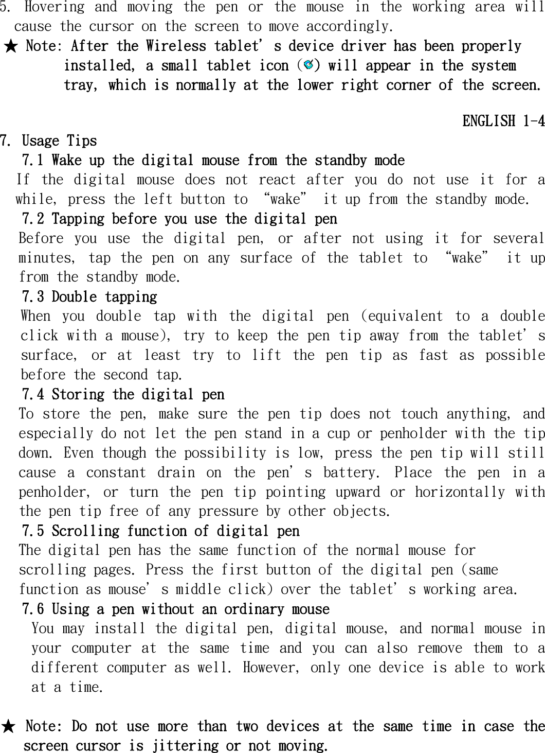   5.  Hovering  and  moving  the  pen  or  the  mouse  in  the  working  area  will cause the cursor on the screen to move accordingly. ★ Note: After the Wireless tablet＇s device driver has been properly installed, a small tablet icon () will appear in the system tray, which is normally at the lower right corner of the screen.  ENGLISH 1-4 7. Usage Tips  7.1 Wake up the digital mouse from the standby mode If  the  digital  mouse  does  not  react  after  you  do  not  use  it  for a while, press the left button to “wake＂ it up from the standby mode. 7.2 Tapping before you use the digital pen  Before  you  use  the  digital  pen,  or  after  not  using  it  for  several minutes,  tap  the  pen  on  any  surface  of  the  tablet  to  “wake＂  it  up from the standby mode.  7.3 Double tapping  When  you  double  tap  with  the  digital  pen  (equivalent  to  a  double click with a mouse), try to keep the pen tip away from the tablet＇s surface,  or  at  least  try  to  lift  the  pen  tip  as  fast  as  possible before the second tap.  7.4 Storing the digital pen  To store the pen, make sure the pen tip does not touch anything, and especially do not let the pen stand in a cup or penholder with the tip down. Even though the possibility is low, press the pen tip will still cause  a  constant  drain  on  the  pen＇s  battery.  Place  the  pen  in  a penholder,  or  turn  the  pen  tip  pointing  upward  or  horizontally  with the pen tip free of any pressure by other objects. 7.5 Scrolling function of digital pen The digital pen has the same function of the normal mouse for scrolling pages. Press the first button of the digital pen (same function as mouse＇s middle click) over the tablet＇s working area. 7.6 Using a pen without an ordinary mouse  You may install the digital pen, digital mouse, and normal mouse in your  computer  at  the  same  time  and  you  can  also  remove  them  to  a different computer as well. However, only one device is able to work at a time.  ★ Note: Do not use more than two devices at the same time in case the screen cursor is jittering or not moving.    