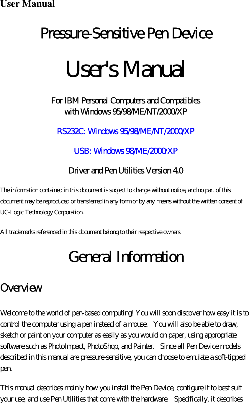  User Manual Pressure-Sensitive Pen Device  User&apos;s Manual  For IBM Personal Computers and Compatibles  with Windows 95/98/ME/NT/2000/XP RS232C: Windows 95/98/ME/NT/2000/XP USB: Windows 98/ME/2000/XP Driver and Pen Utilities Version 4.0 The information contained in this document is subject to change without notice, and no part of this document may be reproduced or transferred in any form or by any means without the written consent of UC-Logic Technology Corporation.   All trademarks referenced in this document belong to their respective owners.  General Information Overview Welcome to the world of pen-based computing! You will soon discover how easy it is to control the computer using a pen instead of a mouse.   You will also be able to draw, sketch or paint on your computer as easily as you would on paper, using appropriate software such as PhotoImpact, PhotoShop, and Painter.   Since all Pen Device models described in this manual are pressure-sensitive, you can choose to emulate a soft-tipped pen. This manual describes mainly how you install the Pen Device, configure it to best suit your use, and use Pen Utilities that come with the hardware.  Specifically, it describes 