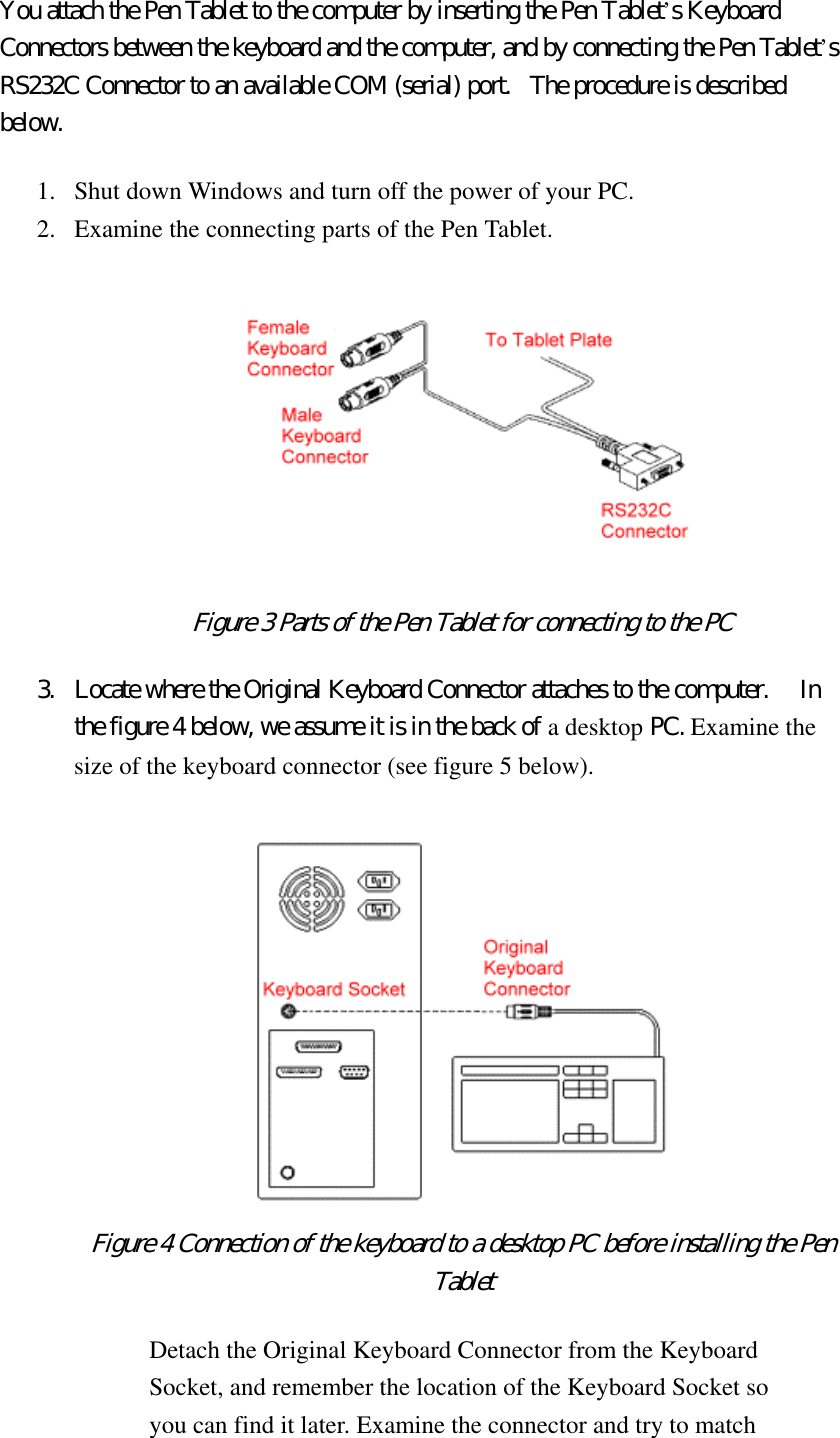 You attach the Pen Tablet to the computer by inserting the Pen Tablet’s Keyboard Connectors between the keyboard and the computer, and by connecting the Pen Tablet’s RS232C Connector to an available COM (serial) port.   The procedure is described below.  1.  Shut down Windows and turn off the power of your PC.   2.  Examine the connecting parts of the Pen Tablet.    Figure 3 Parts of the Pen Tablet for connecting to the PC  3.  Locate where the Original Keyboard Connector attaches to the computer.    In the figure 4 below, we assume it is in the back of a desktop PC. Examine the size of the keyboard connector (see figure 5 below).  Figure 4 Connection of the keyboard to a desktop PC before installing the Pen Tablet Detach the Original Keyboard Connector from the Keyboard Socket, and remember the location of the Keyboard Socket so you can find it later. Examine the connector and try to match 