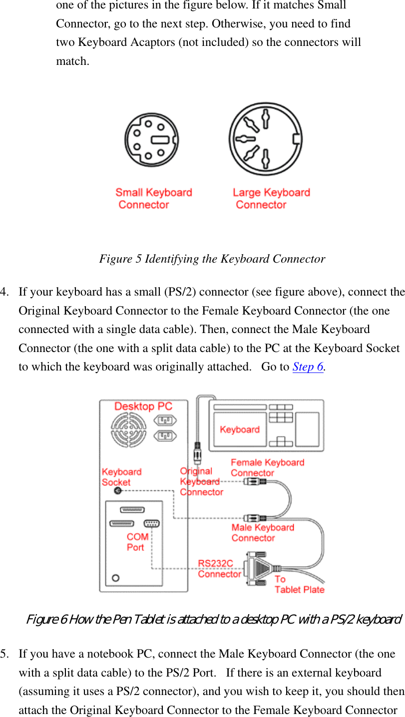 one of the pictures in the figure below. If it matches Small Connector, go to the next step. Otherwise, you need to find two Keyboard Acaptors (not included) so the connectors will match.  Figure 5 Identifying the Keyboard Connector 4.  If your keyboard has a small (PS/2) connector (see figure above), connect the Original Keyboard Connector to the Female Keyboard Connector (the one connected with a single data cable). Then, connect the Male Keyboard Connector (the one with a split data cable) to the PC at the Keyboard Socket to which the keyboard was originally attached.   Go to Step 6.   Figure 6 How the Pen Tablet is attached to a desktop PC with a PS/2 keyboard  5.  If you have a notebook PC, connect the Male Keyboard Connector (the one with a split data cable) to the PS/2 Port.   If there is an external keyboard (assuming it uses a PS/2 connector), and you wish to keep it, you should then attach the Original Keyboard Connector to the Female Keyboard Connector 