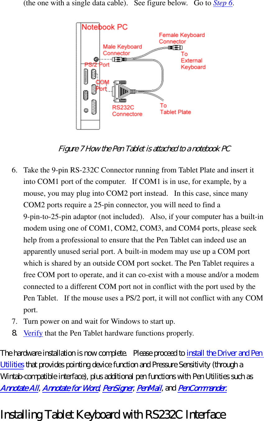 (the one with a single data cable).   See figure below.   Go to Step 6.   Figure 7 How the Pen Tablet is attached to a notebook PC  6.  Take the 9-pin RS-232C Connector running from Tablet Plate and insert it into COM1 port of the computer.   If COM1 is in use, for example, by a mouse, you may plug into COM2 port instead.   In this case, since many COM2 ports require a 25-pin connector, you will need to find a 9-pin-to-25-pin adaptor (not included).   Also, if your computer has a built-in modem using one of COM1, COM2, COM3, and COM4 ports, please seek help from a professional to ensure that the Pen Tablet can indeed use an apparently unused serial port. A built-in modem may use up a COM port which is shared by an outside COM port socket. The Pen Tablet requires a free COM port to operate, and it can co-exist with a mouse and/or a modem connected to a different COM port not in conflict with the port used by the Pen Tablet.   If the mouse uses a PS/2 port, it will not conflict with any COM port.  7.  Turn power on and wait for Windows to start up.   8.  Verify that the Pen Tablet hardware functions properly.   The hardware installation is now complete.  Please proceed to install the Driver and Pen Utilities that provides pointing device function and Pressure Sensitivity (through a Wintab-compatible interface), plus additional pen functions with Pen Utilities such as Annotate All, Annotate for Word, PenSigner, PenMail, and PenCommander. Installing Tablet Keyboard with RS232C Interface 