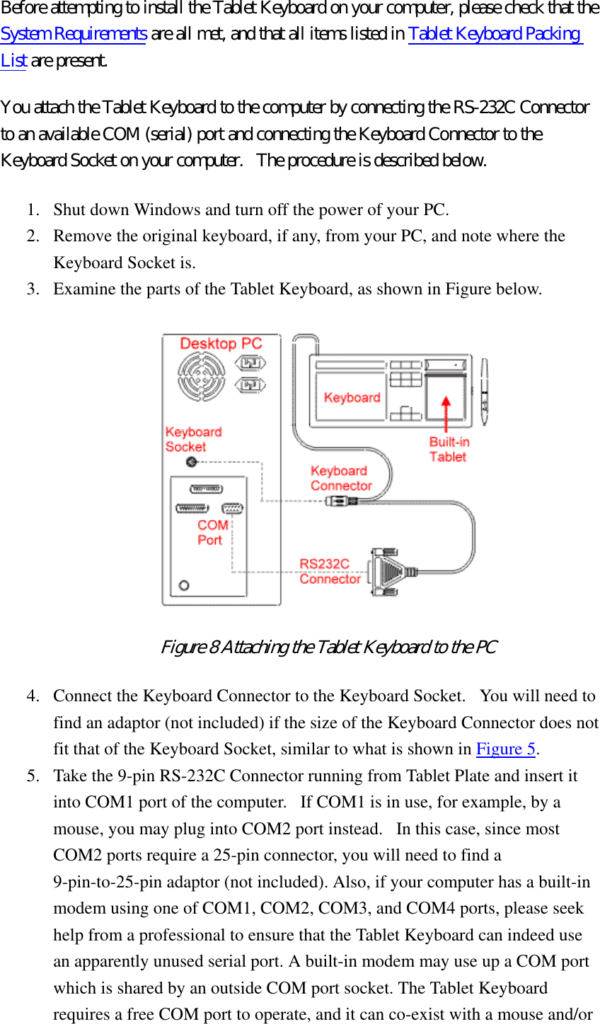 Before attempting to install the Tablet Keyboard on your computer, please check that the System Requirements are all met, and that all items listed in Tablet Keyboard Packing List are present.   You attach the Tablet Keyboard to the computer by connecting the RS-232C Connector to an available COM (serial) port and connecting the Keyboard Connector to the Keyboard Socket on your computer.   The procedure is described below.   1.  Shut down Windows and turn off the power of your PC.   2.  Remove the original keyboard, if any, from your PC, and note where the Keyboard Socket is.   3.  Examine the parts of the Tablet Keyboard, as shown in Figure below.    Figure 8 Attaching the Tablet Keyboard to the PC  4.  Connect the Keyboard Connector to the Keyboard Socket.   You will need to find an adaptor (not included) if the size of the Keyboard Connector does not fit that of the Keyboard Socket, similar to what is shown in Figure 5.  5.  Take the 9-pin RS-232C Connector running from Tablet Plate and insert it into COM1 port of the computer.   If COM1 is in use, for example, by a mouse, you may plug into COM2 port instead.   In this case, since most COM2 ports require a 25-pin connector, you will need to find a 9-pin-to-25-pin adaptor (not included). Also, if your computer has a built-in modem using one of COM1, COM2, COM3, and COM4 ports, please seek help from a professional to ensure that the Tablet Keyboard can indeed use an apparently unused serial port. A built-in modem may use up a COM port which is shared by an outside COM port socket. The Tablet Keyboard requires a free COM port to operate, and it can co-exist with a mouse and/or 