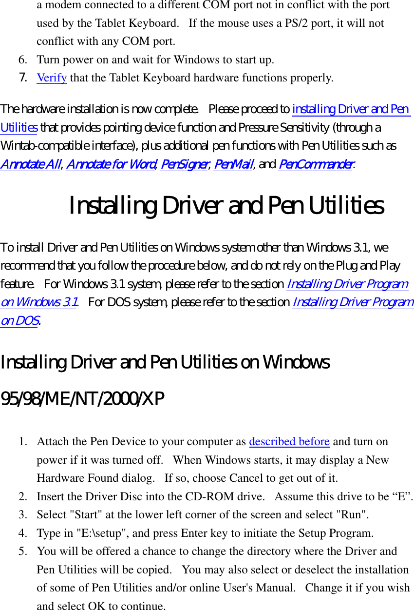 a modem connected to a different COM port not in conflict with the port used by the Tablet Keyboard.   If the mouse uses a PS/2 port, it will not conflict with any COM port.   6.  Turn power on and wait for Windows to start up.   7.  Verify that the Tablet Keyboard hardware functions properly.   The hardware installation is now complete.  Please proceed to installing Driver and Pen Utilities that provides pointing device function and Pressure Sensitivity (through a Wintab-compatible interface), plus additional pen functions with Pen Utilities such as Annotate All, Annotate for Word, PenSigner, PenMail, and PenCommander.  Installing Driver and Pen Utilities To install Driver and Pen Utilities on Windows system other than Windows 3.1, we recommend that you follow the procedure below, and do not rely on the Plug and Play feature.   For Windows 3.1 system, please refer to the section Installing Driver Program on Windows 3.1.   For DOS system, please refer to the section Installing Driver Program on DOS.  Installing Driver and Pen Utilities on Windows 95/98/ME/NT/2000/XP 1.  Attach the Pen Device to your computer as described before and turn on power if it was turned off.   When Windows starts, it may display a New Hardware Found dialog.   If so, choose Cancel to get out of it.   2.  Insert the Driver Disc into the CD-ROM drive.   Assume this drive to be “E”.   3.  Select &quot;Start&quot; at the lower left corner of the screen and select &quot;Run&quot;.   4.  Type in &quot;E:\setup&quot;, and press Enter key to initiate the Setup Program.   5.  You will be offered a chance to change the directory where the Driver and Pen Utilities will be copied.   You may also select or deselect the installation of some of Pen Utilities and/or online User&apos;s Manual.   Change it if you wish and select OK to continue.   