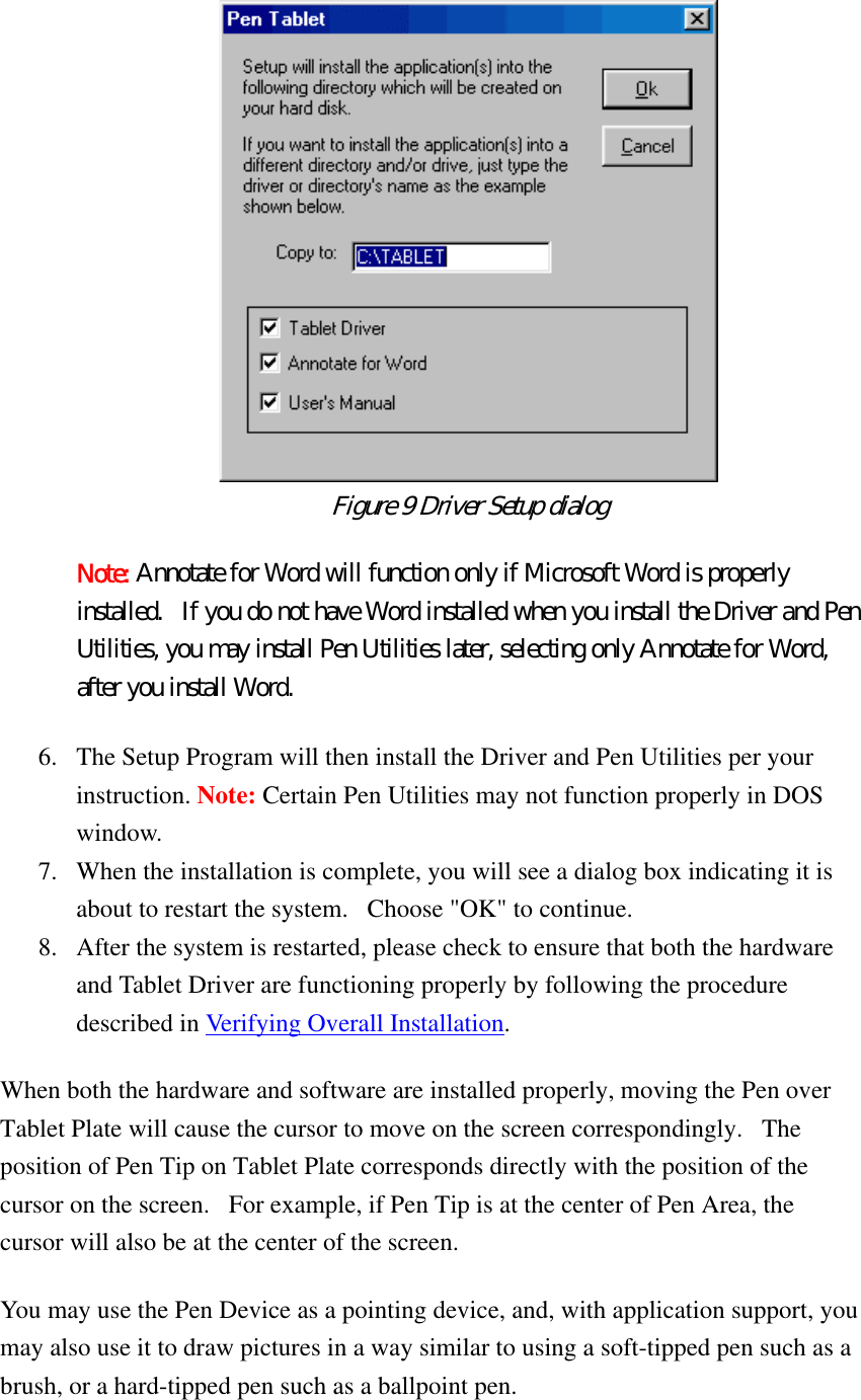   Figure 9 Driver Setup dialog  Note: Annotate for Word will function only if Microsoft Word is properly installed.   If you do not have Word installed when you install the Driver and Pen Utilities, you may install Pen Utilities later, selecting only Annotate for Word, after you install Word. 6.  The Setup Program will then install the Driver and Pen Utilities per your instruction. Note: Certain Pen Utilities may not function properly in DOS window.  7.  When the installation is complete, you will see a dialog box indicating it is about to restart the system.   Choose &quot;OK&quot; to continue.   8.  After the system is restarted, please check to ensure that both the hardware and Tablet Driver are functioning properly by following the procedure described in Verifying Overall Installation.  When both the hardware and software are installed properly, moving the Pen over Tablet Plate will cause the cursor to move on the screen correspondingly.   The position of Pen Tip on Tablet Plate corresponds directly with the position of the cursor on the screen.   For example, if Pen Tip is at the center of Pen Area, the cursor will also be at the center of the screen.   You may use the Pen Device as a pointing device, and, with application support, you may also use it to draw pictures in a way similar to using a soft-tipped pen such as a brush, or a hard-tipped pen such as a ballpoint pen.   