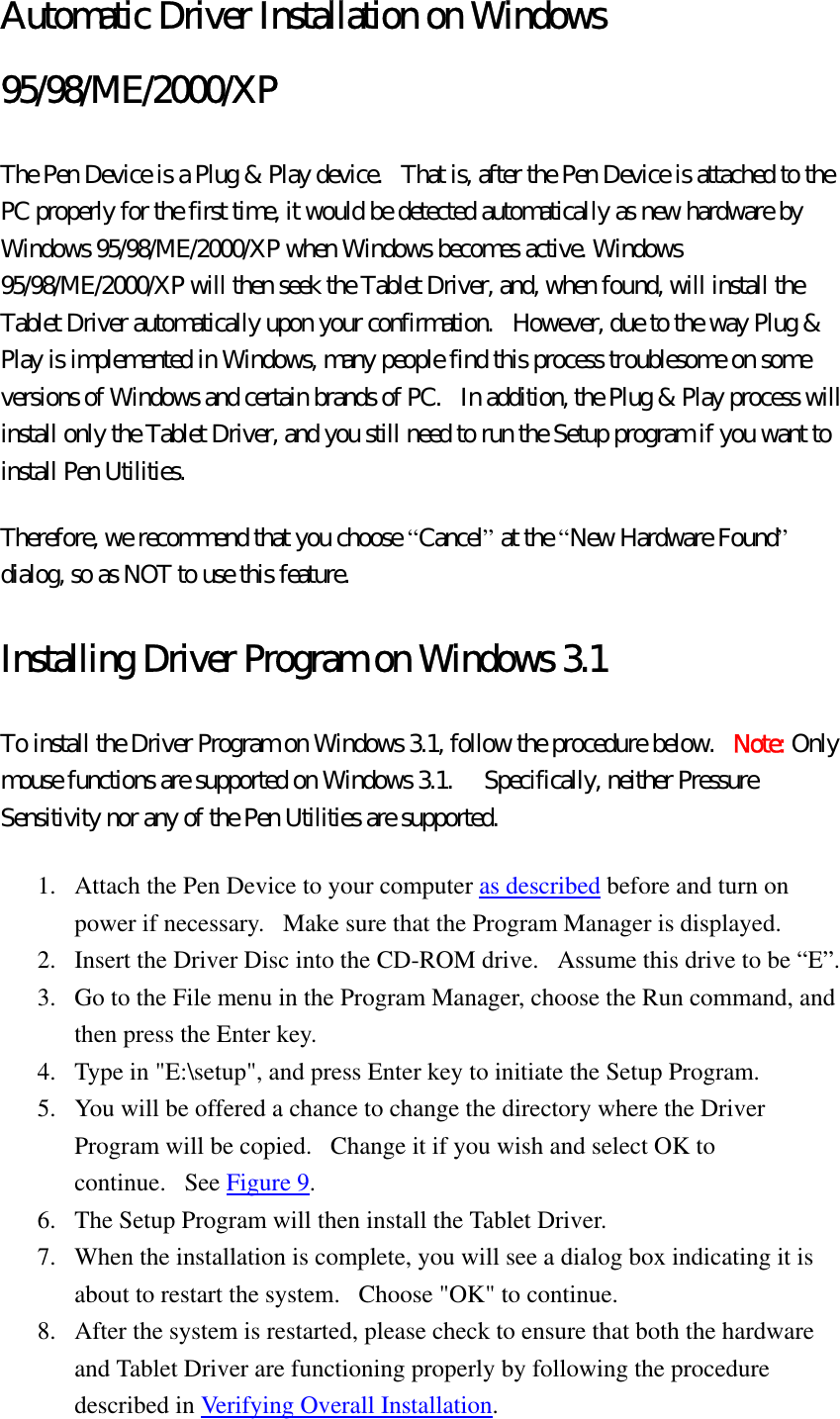 Automatic Driver Installation on Windows 95/98/ME/2000/XP The Pen Device is a Plug &amp; Play device.   That is, after the Pen Device is attached to the PC properly for the first time, it would be detected automatically as new hardware by Windows 95/98/ME/2000/XP when Windows becomes active. Windows 95/98/ME/2000/XP will then seek the Tablet Driver, and, when found, will install the Tablet Driver automatically upon your confirmation.   However, due to the way Plug &amp; Play is implemented in Windows, many people find this process troublesome on some versions of Windows and certain brands of PC.   In addition, the Plug &amp; Play process will install only the Tablet Driver, and you still need to run the Setup program if you want to install Pen Utilities.   Therefore, we recommend that you choose “Cancel” at the “New Hardware Found” dialog, so as NOT to use this feature.   Installing Driver Program on Windows 3.1 To install the Driver Program on Windows 3.1, follow the procedure below.  Note: Only mouse functions are supported on Windows 3.1.    Specifically, neither Pressure Sensitivity nor any of the Pen Utilities are supported.   1.  Attach the Pen Device to your computer as described before and turn on power if necessary.   Make sure that the Program Manager is displayed.   2.  Insert the Driver Disc into the CD-ROM drive.   Assume this drive to be “E”.   3.  Go to the File menu in the Program Manager, choose the Run command, and then press the Enter key.   4.  Type in &quot;E:\setup&quot;, and press Enter key to initiate the Setup Program.   5.  You will be offered a chance to change the directory where the Driver Program will be copied.   Change it if you wish and select OK to continue.   See Figure 9.  6.  The Setup Program will then install the Tablet Driver.   7.  When the installation is complete, you will see a dialog box indicating it is about to restart the system.   Choose &quot;OK&quot; to continue.   8.  After the system is restarted, please check to ensure that both the hardware and Tablet Driver are functioning properly by following the procedure described in Verifying Overall Installation.  