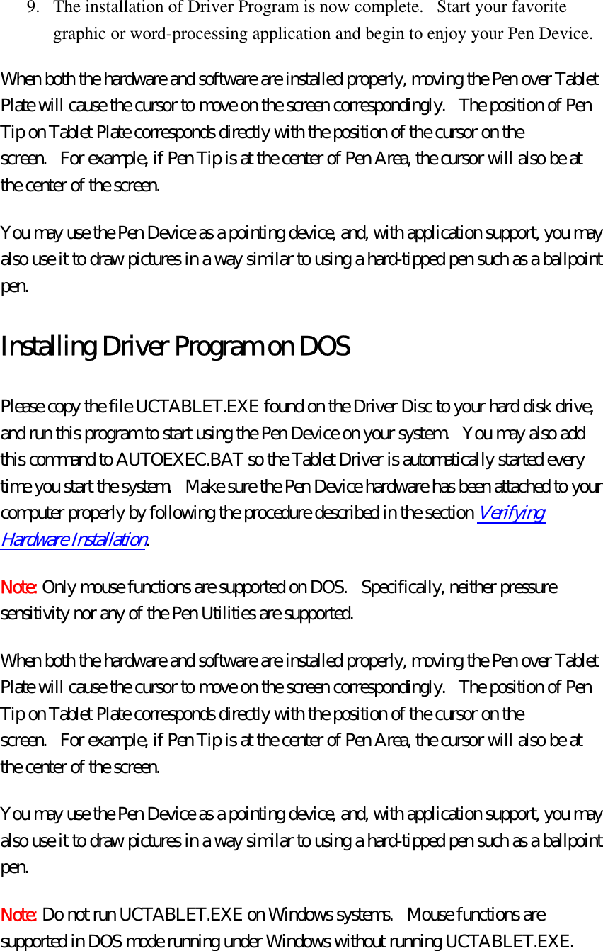 9.  The installation of Driver Program is now complete.   Start your favorite graphic or word-processing application and begin to enjoy your Pen Device.   When both the hardware and software are installed properly, moving the Pen over Tablet Plate will cause the cursor to move on the screen correspondingly.   The position of Pen Tip on Tablet Plate corresponds directly with the position of the cursor on the screen.   For example, if Pen Tip is at the center of Pen Area, the cursor will also be at the center of the screen.   You may use the Pen Device as a pointing device, and, with application support, you may also use it to draw pictures in a way similar to using a hard-tipped pen such as a ballpoint pen.  Installing Driver Program on DOS Please copy the file UCTABLET.EXE found on the Driver Disc to your hard disk drive, and run this program to start using the Pen Device on your system.   You may also add this command to AUTOEXEC.BAT so the Tablet Driver is automatically started every time you start the system.   Make sure the Pen Device hardware has been attached to your computer properly by following the procedure described in the section Verifying Hardware Installation.  Note: Only mouse functions are supported on DOS.   Specifically, neither pressure sensitivity nor any of the Pen Utilities are supported. When both the hardware and software are installed properly, moving the Pen over Tablet Plate will cause the cursor to move on the screen correspondingly.   The position of Pen Tip on Tablet Plate corresponds directly with the position of the cursor on the screen.   For example, if Pen Tip is at the center of Pen Area, the cursor will also be at the center of the screen.   You may use the Pen Device as a pointing device, and, with application support, you may also use it to draw pictures in a way similar to using a hard-tipped pen such as a ballpoint pen.  Note: Do not run UCTABLET.EXE on Windows systems.  Mouse functions are supported in DOS mode running under Windows without running UCTABLET.EXE. 