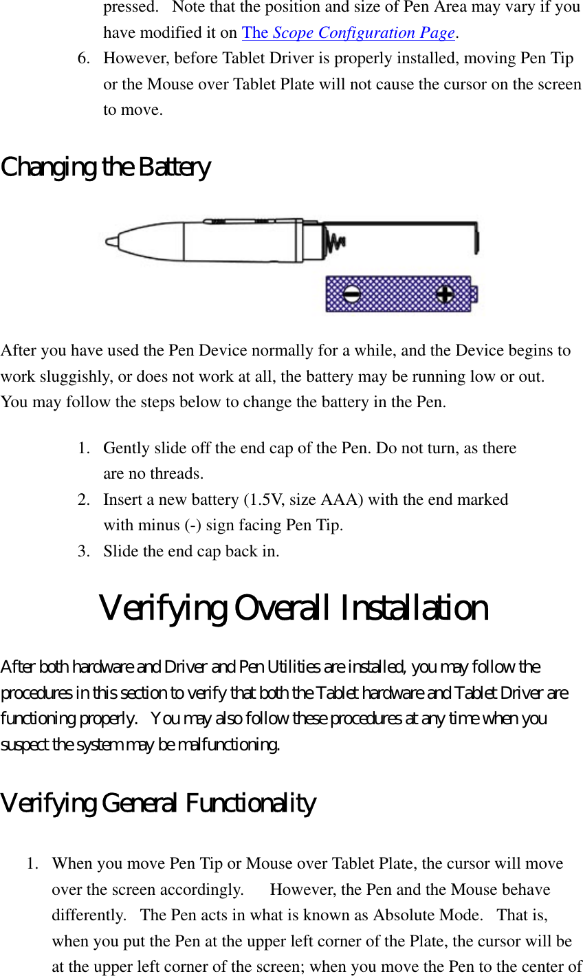 pressed.   Note that the position and size of Pen Area may vary if you have modified it on The Scope Configuration Page.  6.  However, before Tablet Driver is properly installed, moving Pen Tip or the Mouse over Tablet Plate will not cause the cursor on the screen to move.   Changing the Battery  After you have used the Pen Device normally for a while, and the Device begins to work sluggishly, or does not work at all, the battery may be running low or out.   You may follow the steps below to change the battery in the Pen. 1.  Gently slide off the end cap of the Pen. Do not turn, as there are no threads.   2.  Insert a new battery (1.5V, size AAA) with the end marked with minus (-) sign facing Pen Tip.   3.  Slide the end cap back in.   Verifying Overall Installation After both hardware and Driver and Pen Utilities are installed, you may follow the procedures in this section to verify that both the Tablet hardware and Tablet Driver are functioning properly.   You may also follow these procedures at any time when you suspect the system may be malfunctioning.   Verifying General Functionality 1.  When you move Pen Tip or Mouse over Tablet Plate, the cursor will move over the screen accordingly.      However, the Pen and the Mouse behave differently.   The Pen acts in what is known as Absolute Mode.   That is, when you put the Pen at the upper left corner of the Plate, the cursor will be at the upper left corner of the screen; when you move the Pen to the center of 