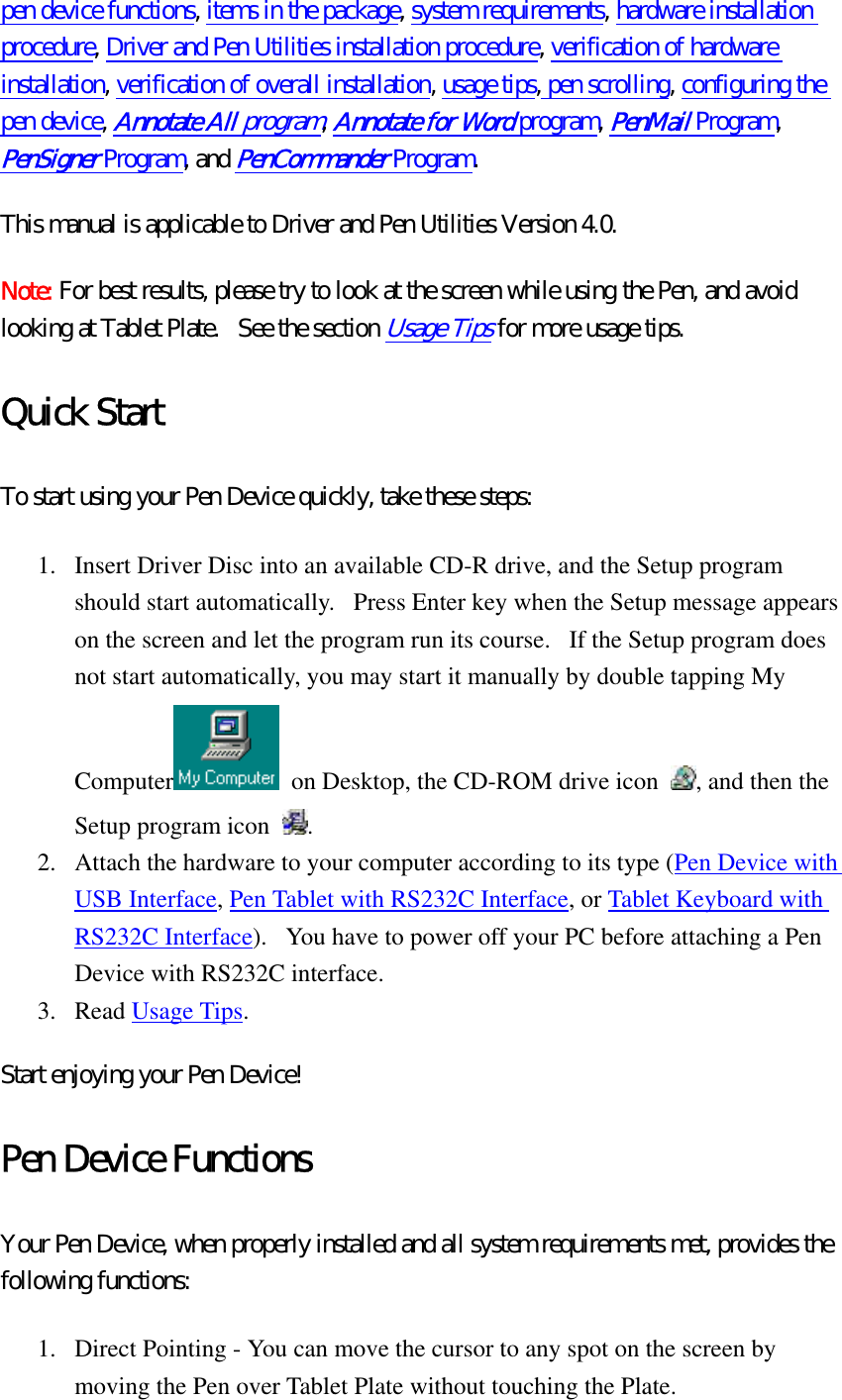 pen device functions, items in the package, system requirements, hardware installation procedure, Driver and Pen Utilities installation procedure, verification of hardware installation, verification of overall installation, usage tips, pen scrolling, configuring the pen device, Annotate All program, Annotate for Word program, PenMail Program, PenSigner Program, and PenCommander Program. This manual is applicable to Driver and Pen Utilities Version 4.0. Note: For best results, please try to look at the screen while using the Pen, and avoid looking at Tablet Plate.   See the section Usage Tips for more usage tips.   Quick Start To start using your Pen Device quickly, take these steps:   1.  Insert Driver Disc into an available CD-R drive, and the Setup program should start automatically.   Press Enter key when the Setup message appears on the screen and let the program run its course.   If the Setup program does not start automatically, you may start it manually by double tapping My Computer   on Desktop, the CD-ROM drive icon  , and then the Setup program icon  .  2.  Attach the hardware to your computer according to its type (Pen Device with USB Interface, Pen Tablet with RS232C Interface, or Tablet Keyboard with RS232C Interface).   You have to power off your PC before attaching a Pen Device with RS232C interface.   3. Read Usage Tips.  Start enjoying your Pen Device! Pen Device Functions Your Pen Device, when properly installed and all system requirements met, provides the following functions:   1.  Direct Pointing - You can move the cursor to any spot on the screen by moving the Pen over Tablet Plate without touching the Plate.   