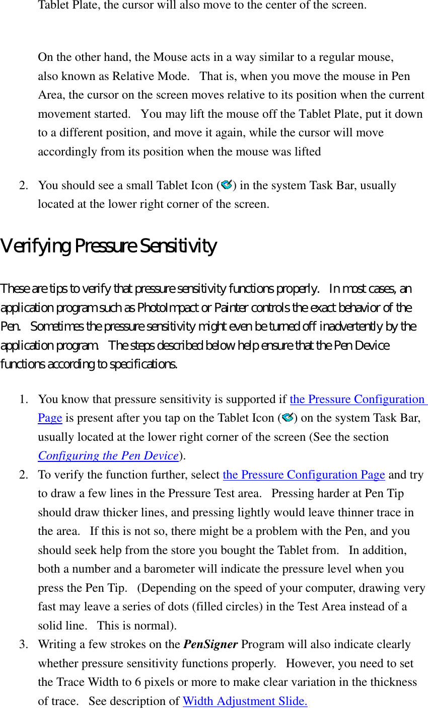 Tablet Plate, the cursor will also move to the center of the screen.    On the other hand, the Mouse acts in a way similar to a regular mouse, also known as Relative Mode.   That is, when you move the mouse in Pen Area, the cursor on the screen moves relative to its position when the current movement started.   You may lift the mouse off the Tablet Plate, put it down to a different position, and move it again, while the cursor will move accordingly from its position when the mouse was lifted 2.  You should see a small Tablet Icon ( ) in the system Task Bar, usually located at the lower right corner of the screen.   Verifying Pressure Sensitivity These are tips to verify that pressure sensitivity functions properly.   In most cases, an application program such as PhotoImpact or Painter controls the exact behavior of the Pen.   Sometimes the pressure sensitivity might even be turned off inadvertently by the application program.   The steps described below help ensure that the Pen Device functions according to specifications.   1.  You know that pressure sensitivity is supported if the Pressure Configuration Page is present after you tap on the Tablet Icon ( ) on the system Task Bar, usually located at the lower right corner of the screen (See the section Configuring the Pen Device).  2.  To verify the function further, select the Pressure Configuration Page and try to draw a few lines in the Pressure Test area.   Pressing harder at Pen Tip should draw thicker lines, and pressing lightly would leave thinner trace in the area.   If this is not so, there might be a problem with the Pen, and you should seek help from the store you bought the Tablet from.   In addition, both a number and a barometer will indicate the pressure level when you press the Pen Tip.   (Depending on the speed of your computer, drawing very fast may leave a series of dots (filled circles) in the Test Area instead of a solid line.   This is normal).   3.  Writing a few strokes on the PenSigner Program will also indicate clearly whether pressure sensitivity functions properly.   However, you need to set the Trace Width to 6 pixels or more to make clear variation in the thickness of trace.   See description of Width Adjustment Slide.  