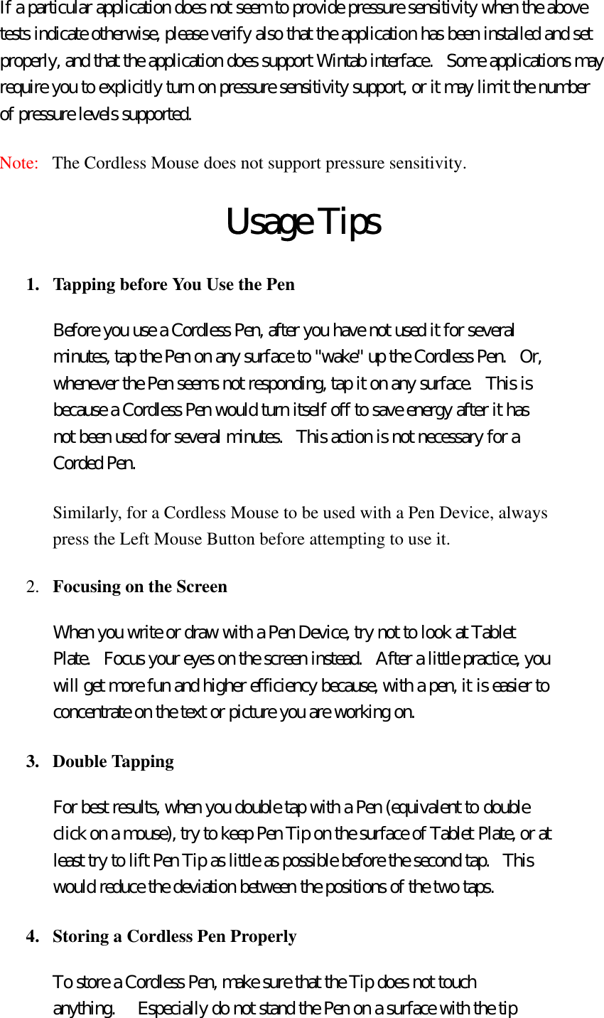 If a particular application does not seem to provide pressure sensitivity when the above tests indicate otherwise, please verify also that the application has been installed and set properly, and that the application does support Wintab interface.   Some applications may require you to explicitly turn on pressure sensitivity support, or it may limit the number of pressure levels supported.   Note:   The Cordless Mouse does not support pressure sensitivity.  Usage Tips 1.  Tapping before You Use the Pen   Before you use a Cordless Pen, after you have not used it for several minutes, tap the Pen on any surface to &quot;wake&quot; up the Cordless Pen.  Or, whenever the Pen seems not responding, tap it on any surface.  This is because a Cordless Pen would turn itself off to save energy after it has not been used for several minutes.   This action is not necessary for a Corded Pen. Similarly, for a Cordless Mouse to be used with a Pen Device, always press the Left Mouse Button before attempting to use it. 2.  Focusing on the Screen  When you write or draw with a Pen Device, try not to look at Tablet Plate.   Focus your eyes on the screen instead.   After a little practice, you will get more fun and higher efficiency because, with a pen, it is easier to concentrate on the text or picture you are working on. 3. Double Tapping  For best results, when you double tap with a Pen (equivalent to double click on a mouse), try to keep Pen Tip on the surface of Tablet Plate, or at least try to lift Pen Tip as little as possible before the second tap.  This would reduce the deviation between the positions of the two taps. 4.  Storing a Cordless Pen Properly   To store a Cordless Pen, make sure that the Tip does not touch anything.     Especially do not stand the Pen on a surface with the tip 