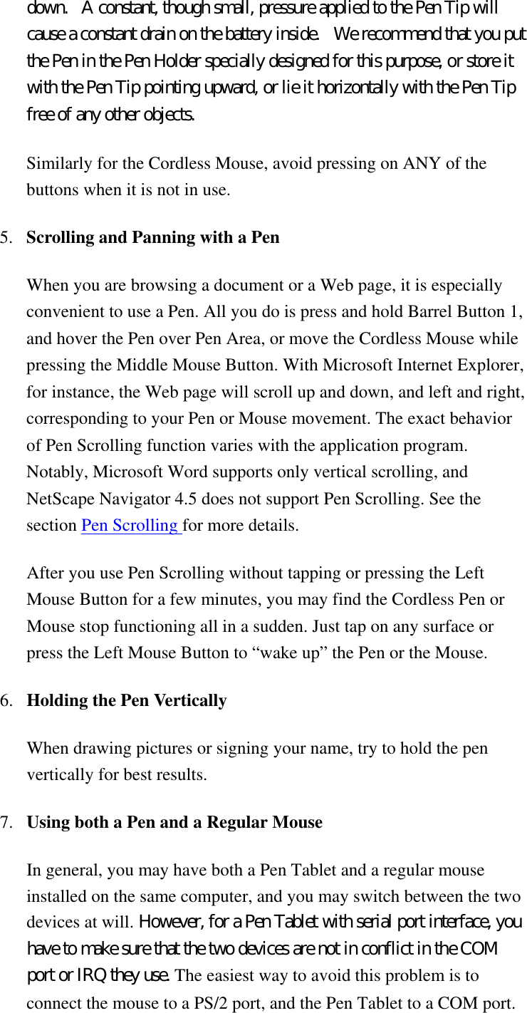 down.   A constant, though small, pressure applied to the Pen Tip will cause a constant drain on the battery inside.   We recommend that you put the Pen in the Pen Holder specially designed for this purpose, or store it with the Pen Tip pointing upward, or lie it horizontally with the Pen Tip free of any other objects. Similarly for the Cordless Mouse, avoid pressing on ANY of the buttons when it is not in use.  5.  Scrolling and Panning with a Pen   When you are browsing a document or a Web page, it is especially convenient to use a Pen. All you do is press and hold Barrel Button 1, and hover the Pen over Pen Area, or move the Cordless Mouse while pressing the Middle Mouse Button. With Microsoft Internet Explorer, for instance, the Web page will scroll up and down, and left and right, corresponding to your Pen or Mouse movement. The exact behavior of Pen Scrolling function varies with the application program. Notably, Microsoft Word supports only vertical scrolling, and NetScape Navigator 4.5 does not support Pen Scrolling. See the section Pen Scrolling for more details. After you use Pen Scrolling without tapping or pressing the Left Mouse Button for a few minutes, you may find the Cordless Pen or Mouse stop functioning all in a sudden. Just tap on any surface or press the Left Mouse Button to “wake up” the Pen or the Mouse. 6.  Holding the Pen Vertically  When drawing pictures or signing your name, try to hold the pen vertically for best results. 7.  Using both a Pen and a Regular Mouse  In general, you may have both a Pen Tablet and a regular mouse installed on the same computer, and you may switch between the two devices at will. However, for a Pen Tablet with serial port interface, you have to make sure that the two devices are not in conflict in the COM port or IRQ they use. The easiest way to avoid this problem is to connect the mouse to a PS/2 port, and the Pen Tablet to a COM port.   