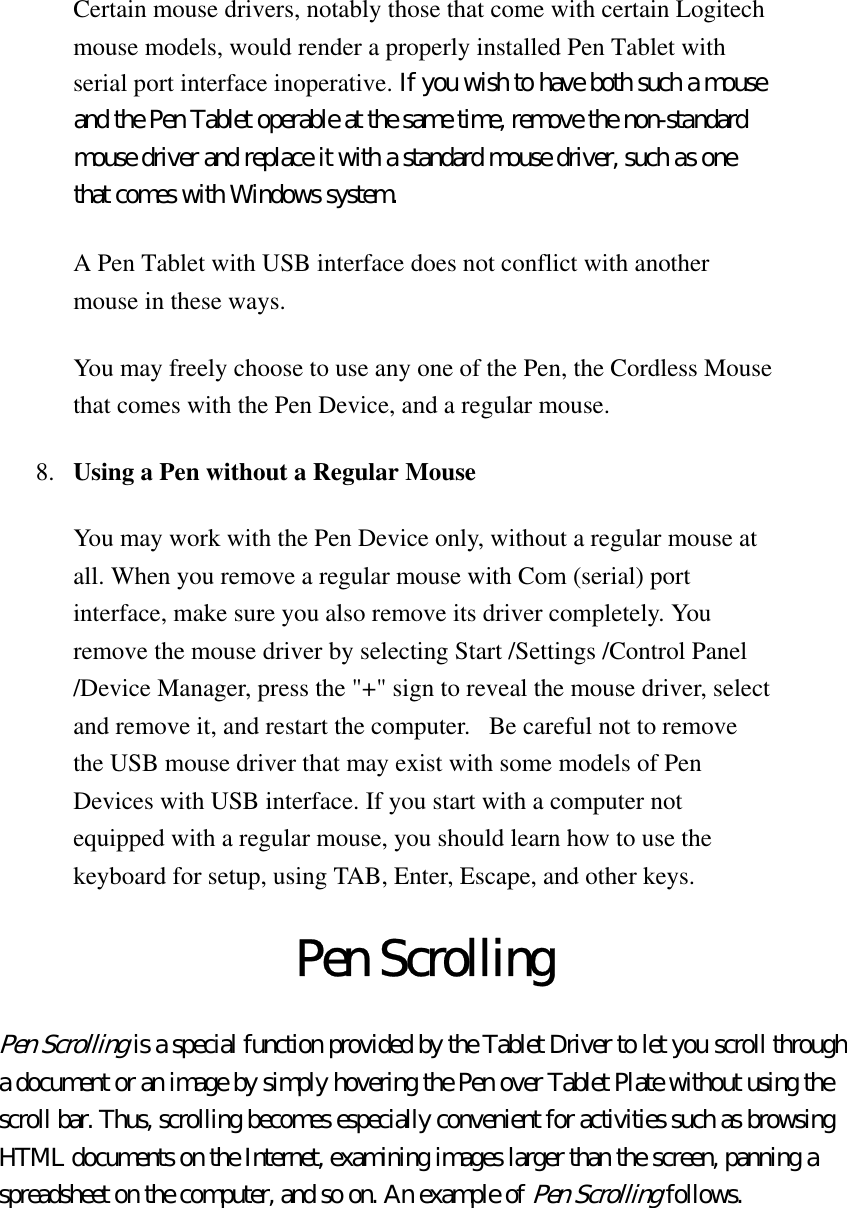 Certain mouse drivers, notably those that come with certain Logitech mouse models, would render a properly installed Pen Tablet with serial port interface inoperative. If you wish to have both such a mouse and the Pen Tablet operable at the same time, remove the non-standard mouse driver and replace it with a standard mouse driver, such as one that comes with Windows system.   A Pen Tablet with USB interface does not conflict with another mouse in these ways.   You may freely choose to use any one of the Pen, the Cordless Mouse that comes with the Pen Device, and a regular mouse. 8.  Using a Pen without a Regular Mouse  You may work with the Pen Device only, without a regular mouse at all. When you remove a regular mouse with Com (serial) port interface, make sure you also remove its driver completely. You remove the mouse driver by selecting Start /Settings /Control Panel /Device Manager, press the &quot;+&quot; sign to reveal the mouse driver, select and remove it, and restart the computer.   Be careful not to remove the USB mouse driver that may exist with some models of Pen Devices with USB interface. If you start with a computer not equipped with a regular mouse, you should learn how to use the keyboard for setup, using TAB, Enter, Escape, and other keys. Pen Scrolling Pen Scrolling is a special function provided by the Tablet Driver to let you scroll through a document or an image by simply hovering the Pen over Tablet Plate without using the scroll bar. Thus, scrolling becomes especially convenient for activities such as browsing HTML documents on the Internet, examining images larger than the screen, panning a spreadsheet on the computer, and so on. An example of Pen Scrolling follows.   