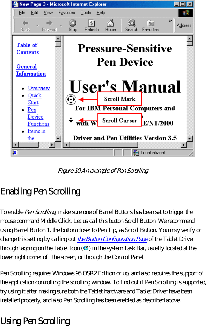  Figure 10 An example of Pen Scrolling  Enabling Pen Scrolling To enable Pen Scrolling, make sure one of Barrel Buttons has been set to trigger the mouse command Middle Click. Let us call this button Scroll Button. We recommend using Barrel Button 1, the button closer to Pen Tip, as Scroll Button. You may verify or change this setting by calling out the Button Configuration Page of the Tablet Driver through tapping on the Tablet Icon ( ) in the system Task Bar, usually located at the lower right corner of   the screen, or through the Control Panel.   Pen Scrolling requires Windows 95 OSR2 Edition or up, and also requires the support of the application controlling the scrolling window. To find out if Pen Scrolling is supported, try using it after making sure both the Tablet hardware and Tablet Driver have been installed properly, and also Pen Scrolling has been enabled as described above.   Using Pen Scrolling 