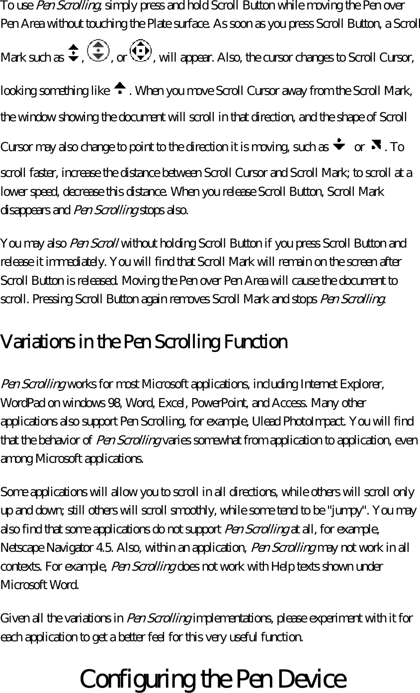 To use Pen Scrolling, simply press and hold Scroll Button while moving the Pen over Pen Area without touching the Plate surface. As soon as you press Scroll Button, a Scroll Mark such as , , or , will appear. Also, the cursor changes to Scroll Cursor, looking something like . When you move Scroll Cursor away from the Scroll Mark, the window showing the document will scroll in that direction, and the shape of Scroll Cursor may also change to point to the direction it is moving, such as  or . To scroll faster, increase the distance between Scroll Cursor and Scroll Mark; to scroll at a lower speed, decrease this distance. When you release Scroll Button, Scroll Mark disappears and Pen Scrolling stops also.   You may also Pen Scroll without holding Scroll Button if you press Scroll Button and release it immediately. You will find that Scroll Mark will remain on the screen after Scroll Button is released. Moving the Pen over Pen Area will cause the document to scroll. Pressing Scroll Button again removes Scroll Mark and stops Pen Scrolling.  Variations in the Pen Scrolling Function Pen Scrolling works for most Microsoft applications, including Internet Explorer, WordPad on windows 98, Word, Excel, PowerPoint, and Access. Many other applications also support Pen Scrolling, for example, Ulead PhotoImpact. You will find that the behavior of Pen Scrolling varies somewhat from application to application, even among Microsoft applications.   Some applications will allow you to scroll in all directions, while others will scroll only up and down; still others will scroll smoothly, while some tend to be &quot;jumpy&quot;. You may also find that some applications do not support Pen Scrolling at all, for example, Netscape Navigator 4.5. Also, within an application, Pen Scrolling may not work in all contexts. For example, Pen Scrolling does not work with Help texts shown under Microsoft Word.   Given all the variations in Pen Scrolling implementations, please experiment with it for each application to get a better feel for this very useful function.  Configuring the Pen Device 