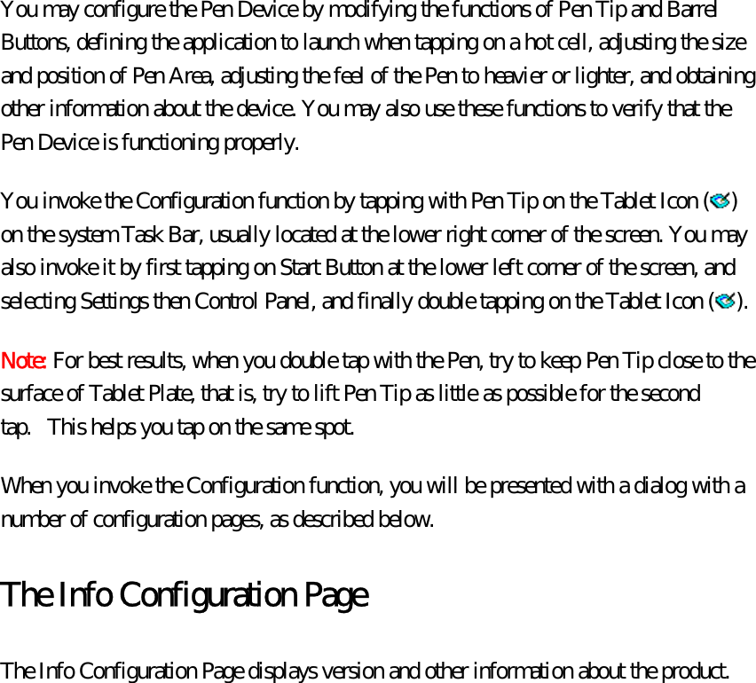 You may configure the Pen Device by modifying the functions of Pen Tip and Barrel Buttons, defining the application to launch when tapping on a hot cell, adjusting the size and position of Pen Area, adjusting the feel of the Pen to heavier or lighter, and obtaining other information about the device. You may also use these functions to verify that the Pen Device is functioning properly.   You invoke the Configuration function by tapping with Pen Tip on the Tablet Icon ( ) on the system Task Bar, usually located at the lower right corner of the screen. You may also invoke it by first tapping on Start Button at the lower left corner of the screen, and selecting Settings then Control Panel, and finally double tapping on the Tablet Icon ( ).  Note: For best results, when you double tap with the Pen, try to keep Pen Tip close to the surface of Tablet Plate, that is, try to lift Pen Tip as little as possible for the second tap.   This helps you tap on the same spot. When you invoke the Configuration function, you will be presented with a dialog with a number of configuration pages, as described below.   The Info Configuration Page The Info Configuration Page displays version and other information about the product.   