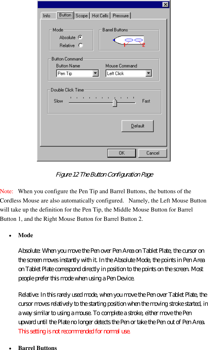  Figure 12 The Button Configuration Page  Note:   When you configure the Pen Tip and Barrel Buttons, the buttons of the Cordless Mouse are also automatically configured.   Namely, the Left Mouse Button will take up the definition for the Pen Tip, the Middle Mouse Button for Barrel Button 1, and the Right Mouse Button for Barrel Button 2.  •  Mode  Absolute: When you move the Pen over Pen Area on Tablet Plate, the cursor on the screen moves instantly with it. In the Absolute Mode, the points in Pen Area on Tablet Plate correspond directly in position to the points on the screen. Most people prefer this mode when using a Pen Device.   Relative: In this rarely used mode, when you move the Pen over Tablet Plate, the cursor moves relatively to the starting position when the moving stroke started, in a way similar to using a mouse. To complete a stroke, either move the Pen upward until the Plate no longer detects the Pen or take the Pen out of Pen Area. This setting is not recommended for normal use. •  Barrel Buttons  