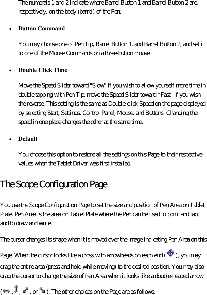 The numerals 1 and 2 indicate where Barrel Button 1 and Barrel Button 2 are, respectively, on the body (barrel) of the Pen. •  Button Command  You may choose one of Pen Tip, Barrel Button 1, and Barrel Button 2, and set it to one of the Mouse Commands on a three-button mouse. •  Double Click Time  Move the Speed Slider toward &quot;Slow&quot; if you wish to allow yourself more time in double tapping with Pen Tip; move the Speed Slider toward “Fast” if you wish the reverse. This setting is the same as Double-click Speed on the page displayed by selecting Start, Settings, Control Panel, Mouse, and Buttons. Changing the speed in one place changes the other at the same time. •  Default  You choose this option to restore all the settings on this Page to their respective values when the Tablet Driver was first installed. The Scope Configuration Page You use the Scope Configuration Page to set the size and position of Pen Area on Tablet Plate. Pen Area is the area on Tablet Plate where the Pen can be used to point and tap, and to draw and write.   The cursor changes its shape when it is moved over the image indicating Pen Area on this Page. When the cursor looks like a cross with arrowheads on each end ( ), you may drag the entire area (press and hold while moving) to the desired position. You may also drag the cursor to change the size of Pen Area when it looks like a double-headed arrow ( , , , or ). The other choices on the Page are as follows:   