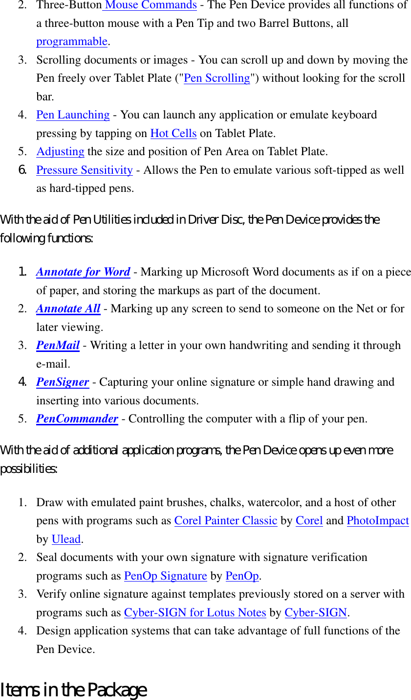 2. Three-Button Mouse Commands - The Pen Device provides all functions of a three-button mouse with a Pen Tip and two Barrel Buttons, all programmable.  3.  Scrolling documents or images - You can scroll up and down by moving the Pen freely over Tablet Plate (&quot;Pen Scrolling&quot;) without looking for the scroll bar.  4.  Pen Launching - You can launch any application or emulate keyboard pressing by tapping on Hot Cells on Tablet Plate.   5.  Adjusting the size and position of Pen Area on Tablet Plate.   6.  Pressure Sensitivity - Allows the Pen to emulate various soft-tipped as well as hard-tipped pens.   With the aid of Pen Utilities included in Driver Disc, the Pen Device provides the following functions:   1.  Annotate for Word - Marking up Microsoft Word documents as if on a piece of paper, and storing the markups as part of the document.   2.  Annotate All - Marking up any screen to send to someone on the Net or for later viewing.   3.  PenMail - Writing a letter in your own handwriting and sending it through e-mail.  4.  PenSigner - Capturing your online signature or simple hand drawing and inserting into various documents.   5.  PenCommander - Controlling the computer with a flip of your pen.   With the aid of additional application programs, the Pen Device opens up even more possibilities:  1.  Draw with emulated paint brushes, chalks, watercolor, and a host of other pens with programs such as Corel Painter Classic by Corel and PhotoImpact by Ulead.  2.  Seal documents with your own signature with signature verification programs such as PenOp Signature by PenOp.  3.  Verify online signature against templates previously stored on a server with programs such as Cyber-SIGN for Lotus Notes by Cyber-SIGN.  4.  Design application systems that can take advantage of full functions of the Pen Device.   Items in the Package 